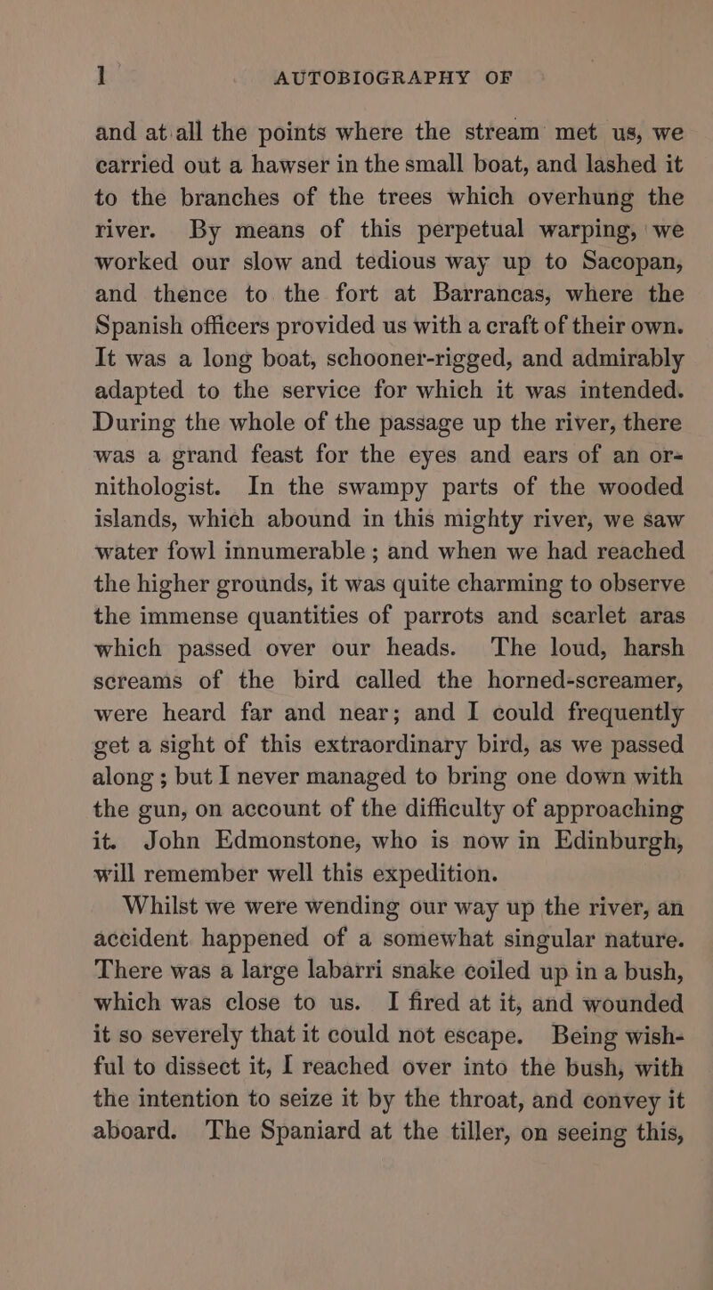 and atiall the points where the stream met us, we carried out a hawser in the small boat, and lashed it to the branches of the trees which overhung the river. By means of this perpetual warping, 'we worked our slow and tedious way up to Sacopan, and thence to the fort at Barrancas, where the Spanish officers provided us with a craft of their own. It was a long boat, schooner-rigged, and admirably adapted to the service for which it was intended. During the whole of the passage up the river, there was a grand feast for the eyes and ears of an or= nithologist. In the swampy parts of the wooded islands, which abound in this mighty river, we saw water fowl innumerable ; and when we had reached the higher grounds, it was quite charming to observe the immense quantities of parrots and scarlet aras which passed over our heads. The loud, harsh screams of the bird called the horned-screamer, were heard far and near; and I could frequently get a sight of this extraordinary bird, as we passed along ; but I never managed to bring one down with the gun, on account of the difficulty of approaching it. John Edmonstone, who is now in Edinburgh, will remember well this expedition. Whilst we were wending our way up the river, an accident. happened of a somewhat singular nature. There was a large labarri snake coiled up in a bush, which was close to us. I fired at it, and wounded it so severely that it could not escape. Being wish- ful to dissect it, I reached over into the bush, with the intention to seize it by the throat, and convey it aboard. The Spaniard at the tiller, on seeing this,