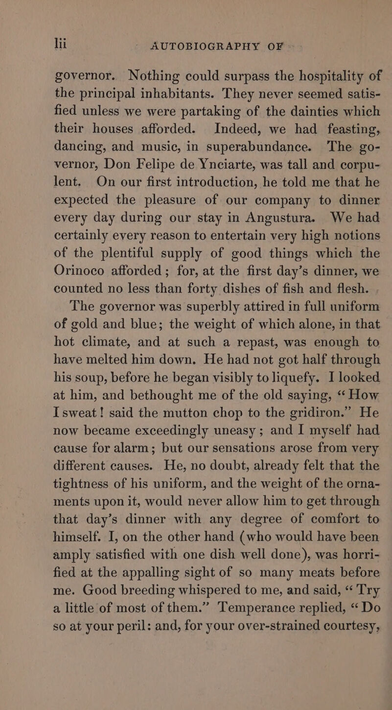governor. Nothing could surpass the hospitality of the principal inhabitants. They never seemed satis- fied unless we were partaking of the dainties which their houses afforded. Indeed, we had feasting, dancing, and music, in superabundance. The go- vernor, Don Felipe de Ynciarte, was tall and corpu- lent. On our first introduction, he told me that he expected the pleasure of our company to dinner every day during our stay in Angustura. We had certainly every reason to entertain very high notions of the plentiful supply of good things which the Orinoco afforded ; for, at the first day’s dinner, we counted no less than forty dishes of fish and flesh. The governor was superbly attired in full uniform of gold and blue; the weight of which alone, in that hot climate, and at such a repast, was enough to have melted him down. He had not got half through his soup, before he began visibly to liquefy. I looked at him, and bethought me of the old saying, “‘ How I sweat! said the mutton chop to the gridiron.” He now became exceedingly uneasy ; and I myself had cause for alarm; but our sensations arose from very different causes. He, no doubt, already felt that the tightness of his uniform, and the weight of the orna- ments upon it, would never allow him to get through that day’s dinner with any degree of comfort to himself. I, on the other hand (who would have been amply satisfied with one dish well done), was horri- fied at the appalling sight of so many meats before me. Good breeding whispered to me, and said, “ Try a little of most of them.” Temperance replied, “ Do so at your peril: and, for your over-strained courtesy,