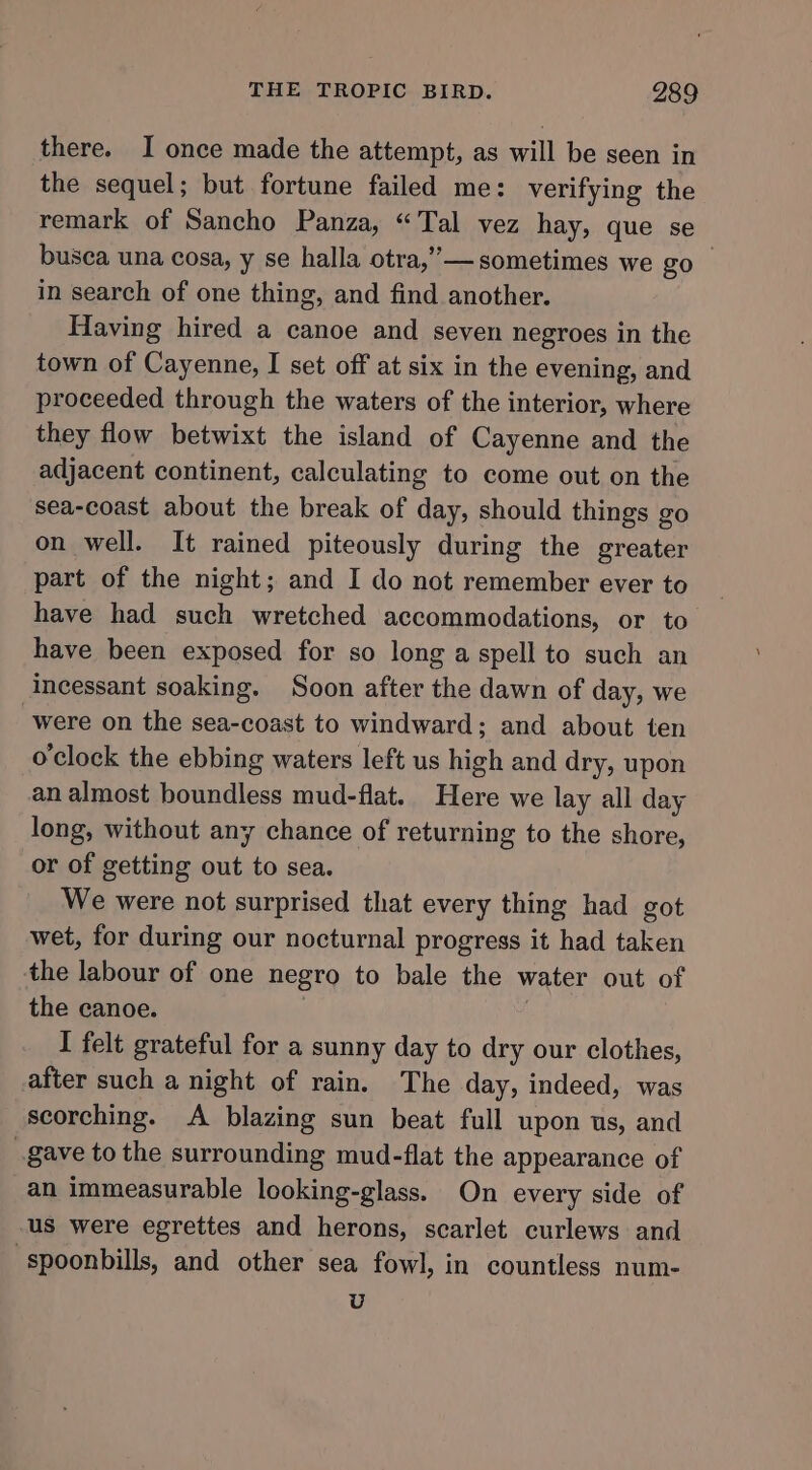 there. I once made the attempt, as will be seen in the sequel; but fortune failed me: verifying the remark of Sancho Panza, “Tal vez hay, que se busea una cosa, y se halla otra,”— sometimes we gol in search of one thing, and find another. Having hired a canoe and seven negroes in the town of Cayenne, I set off at six in the evening, and proceeded through the waters of the interior, where they flow betwixt the island of Cayenne and the adjacent continent, calculating to come out on the sea-coast about the break of day, should things go on well. It rained piteously during the greater part of the night; and I do not remember ever to have had such wretched accommodations, or to have been exposed for so long a spell to such an incessant soaking. Soon after the dawn of day, we were on the sea-coast to windward; and about ten o'clock the ebbing waters left us high and dry, upon an almost boundless mud-flat.. Here we lay all day long, without any chance of returning to the shore, or of getting out to sea. We were not surprised that every thing had got wet, for during our nocturnal progress it had taken the labour of one negro to bale the water out of the canoe. | | I felt grateful for a sunny day to dry our clothes, after such a night of rain. The day, indeed, was scorching. A blazing sun beat full upon us, and gave to the surrounding mud-flat the appearance of an immeasurable looking-glass. On every side of us were egrettes and herons, scarlet curlews and -spoonbills, and other sea fowl, in countless num- U