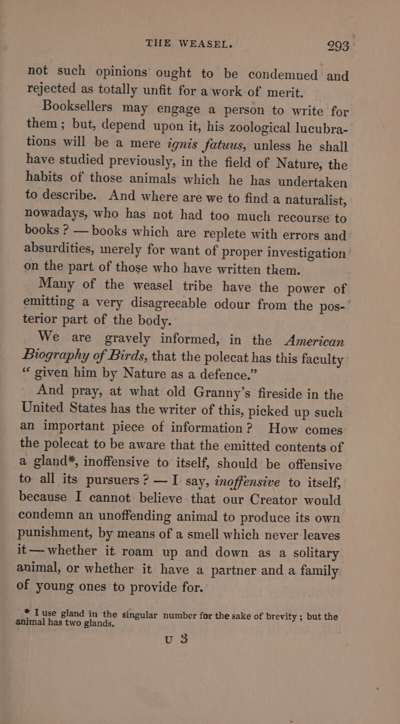 not such opinions ought to be condemned and rejected as totally unfit for a work-of merit. Booksellers may engage a person to write for them ; but, depend upon it, his zoological lucubra- tions will be a mere ignis fatuus, unless he shall have studied previously, in the field of Nature, the habits of those animals which he has undertaken to describe. And where are we to find a naturalist, nowadays, who has not had too much recourse to books ? — books which are replete with errors and absurdities, merely for want of proper investigation on the part of those who have written them. Many of the weasel tribe have the power of emitting a very disagreeable odour from the pos- terior part of the body. We are gravely informed, in the American Biography of Birds, that the polecat has this faculty * given him by Nature as a defence.” And pray, at what old Granny’s fireside in the United States has the writer of this, picked up such an important piece of information? How comes the polecat to be aware that the emitted contents of a gland*, inoffensive to itself, should be offensive to all its pursuers? —I say, inoffensive to itself, because I cannot believe that our Creator would condemn an unoffending animal to produce its own punishment, by means of a smell which never leaves it— whether it roam up and down as a solitary animal, or whether it have a partner and a family of young ones to provide for. * Tuse gland in the singular number for the sake of brevity ; but the animal has two glands. vu 3