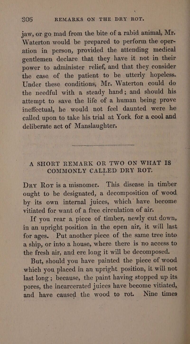 jaw, or go mad from the bite of a rabid animal, Mr, Waterton would be prepared to perform the oper- ation in person, provided the attending medical gentlemen declare that they have it not in their power to administer relief, and that they consider the case of the patient to be utterly hopeless. Under these conditions, Mr. Waterton could do the needful with a steady hand; and should his attempt to save the life of a human being prove ineffectual, he would not feel daunted were he called upon to take his trial at York for a cool and deliberate act of Manslaughter. A SHORT REMARK OR TWO ON WHAT IS COMMONLY CALLED DRY ROT. Dry Rorisa misnomer. This disease in timber ought to be designated, a decomposition of wood by its own internal juices, which’ have hecome vitiated for want of a free circulation of air. If you rear a piece of timber, newly cut down, in an upright position in the open air, it will last for ages. Put another piece of the same tree into a ship, or into a house, where there is no access to the fresh air, and ere long it will be decomposed. But, should you have painted the piece of wood which you placed in an upright position, it will not last long ; because, the paint having stopped up its pores, the incarcerated juices have become vitiated,