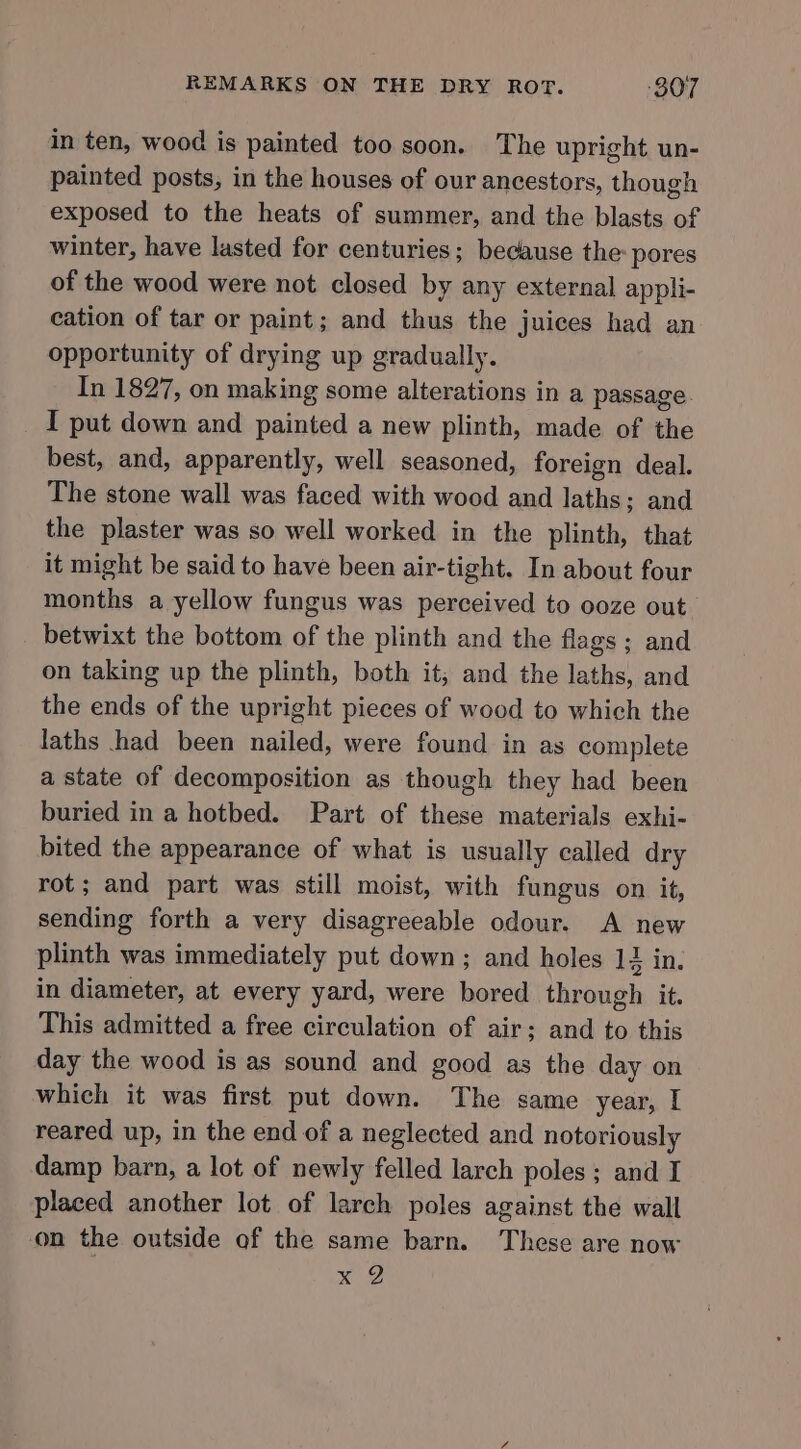 in ten, wood is painted too soon. The upright un- painted posts, in the houses of our ancestors, though exposed to the heats of summer, and the blasts of winter, have lasted for centuries; because the: pores of the wood were not closed by any external appli- cation of tar or paint; and thus the juices had an opportunity of drying up gradually. In 1827, on making some alterations in a passage. _ I put down and elie a new plinth, made of the best, and, apparently, well seasoned, foreign deal. The stone wall was faced with wood and laths; and the plaster was so well worked in the plinth) that it might be said to have been air-tight. In about four months a yellow fungus was perceived to ooze out betwixt the bottom of the plinth and the flags; and on taking up the plinth, both it, and the laths, and the ends of the upright pieces of wood to which the laths had been nailed, were found in as complete a state of decomposition as though they had been buried in a hotbed. Part of these materials exhi- bited the appearance of what is usually called dry rot; and part was still moist, with fungus on it, sending forth a very disagreeable odour. A new plinth was immediately put down ; and holes 12 in. in diameter, at every yard, were bored through it. This admitted a free circulation of air; and to this day the wood is as sound and good as the day on which it was first put down. The same year, I reared up, in the end of a neglected and notoriously damp barn, a lot of newly felled larch poles; and I placed another lot of larch poles against the wall on the outside of the same barn. These are now