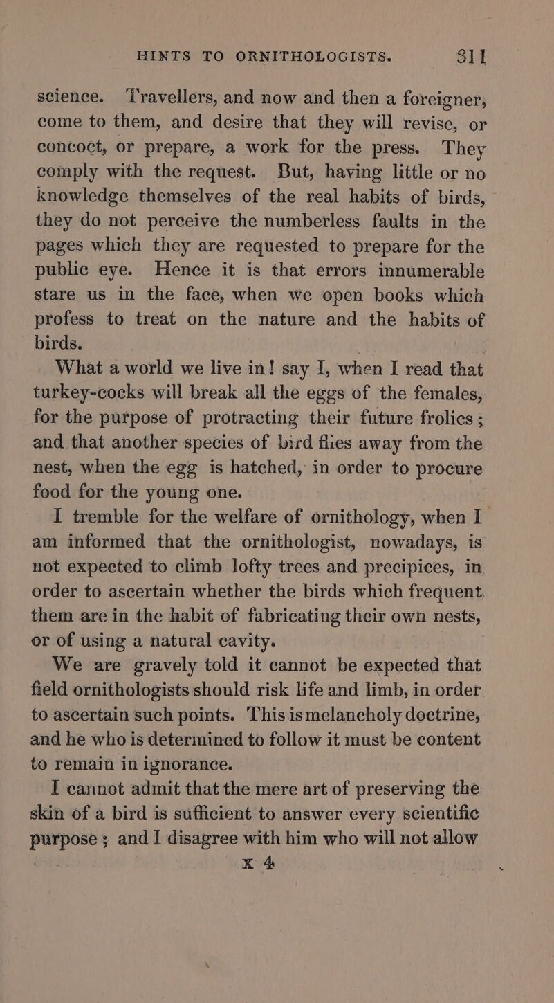 science. ‘l'ravellers, and now and then a foreigner, come to them, and desire that they will revise, or concoct, or prepare, a work for the press. They comply with the request. But, having little or no knowledge themselves of the real habits of birds, they do not perceive the numberless faults in the pages which they are requested to prepare for the public eye. Hence it is that errors innumerable stare us in the face, when we open books which profess to treat on the nature and the habits of birds. What a world we live in! say I, when I read that turkey-cocks will break all the eggs of the females, for the purpose of protracting their future frolics ; and that another species of bird flies away from the nest, when the egg is hatched, in order to procure food for the young one. I tremble for the welfare of ornithology, when I am informed that the ornithologist, nowadays, is not expected to climb lofty trees and precipices, in order to ascertain whether the birds which frequent, them are in the habit of fabricating their own nests, or of using a natural cavity. We are gravely told it cannot be expected that field ornithologists should risk life and limb, in order. to ascertain such points. This ismelancholy doctrine, and he who is determined to follow it must be content to remain in ignorance. I cannot admit that the mere art of preserving the skin of a bird is sufficient to answer every scientific purpose; and I disagree with him who will not allow x 4