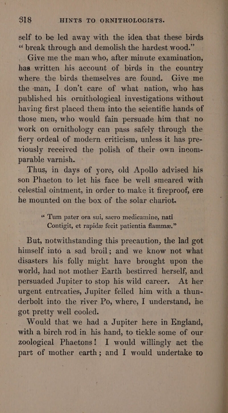 self to be led away with the idea that these birds “ break through and demolish the hardest wood.” Give me the man who, after minute examination, has written his account of birds in the country where the birds themselves are found. Give me the man, I don’t care of what nation, who has published his ornithological investigations without having first placed them into the scientific hands of those men, who would fain persuade him that no work on ornithology can pass safely through the fiery ordeal of modern criticism, unless it has pre- viously received the polish of their own incom- parable varnish. Thus, in days of yore, old Apollo advised his son Phaeton to let his face be well smeared with celestial ointment, in order to make it fireproof, ere he mounted on the box of the solar chariot. “ Tum pater ora sui, sacro medicamine, nati Contigit, et rapide fecit patientia flamme.” But, notwithstanding this precaution, the lad got himself into a sad broil; and we know not what disasters his folly might have brought upon the world, had not mother Earth bestirred herself, and persuaded Jupiter to stop his wild career. At her urgent entreaties, Jupiter felled him with a thun- derbolt into the river Po, where, I understand, he got pretty well cooled. Would that we had a Jupiter here in England, with a birch rod in his hand, to tickle some of our zoological Phaetons! I would willingly act the part of mother earth; and I would undertake to b | ; 4 |