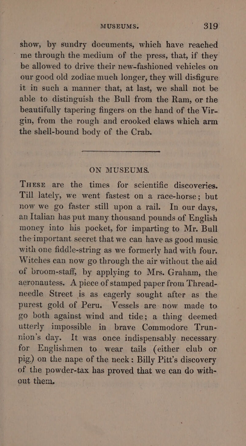 show, by sundry documents, which have reached ‘ me through the medium of the press, that, if they be allowed to drive their new-fashioned vehicles on our good old zodiac much longer, they will disfigure it in such a manner that, at last, we shall not be able to distinguish the Bull from the Ram, or the beautifully tapering fingers on the hand of the Vir- gin, from the rough and crooked claws which arm the shell-bound body of the Crab. ON MUSEUMS. TuHEsE are the times for scientific discoveries. Till lately, we went fastest on a race-horse; but now we go faster still upon a rail. In our days, an Italian has put many thousand pounds of English money into his pocket, for imparting to Mr. Bull the important secret that we can have as good music with one fiddle-string as we formerly had with four. Witches can now go through the air without the aid of broom-staff, by applying to Mrs. Graham, the aeronautess. A piece of stamped paper from Thread- needle Street is as eagerly sought after as the purest gold of Peru. Vessels are now made to go both against wind and tide; a thing deemed utterly impossible in brave Commodore Trun- nion’s day. It was once indispensably necessary for Englishmen to wear tails (either club or pig) on the nape of the neck: Billy Pitt’s discovery of the powder-tax has proved that we can do with- out them,