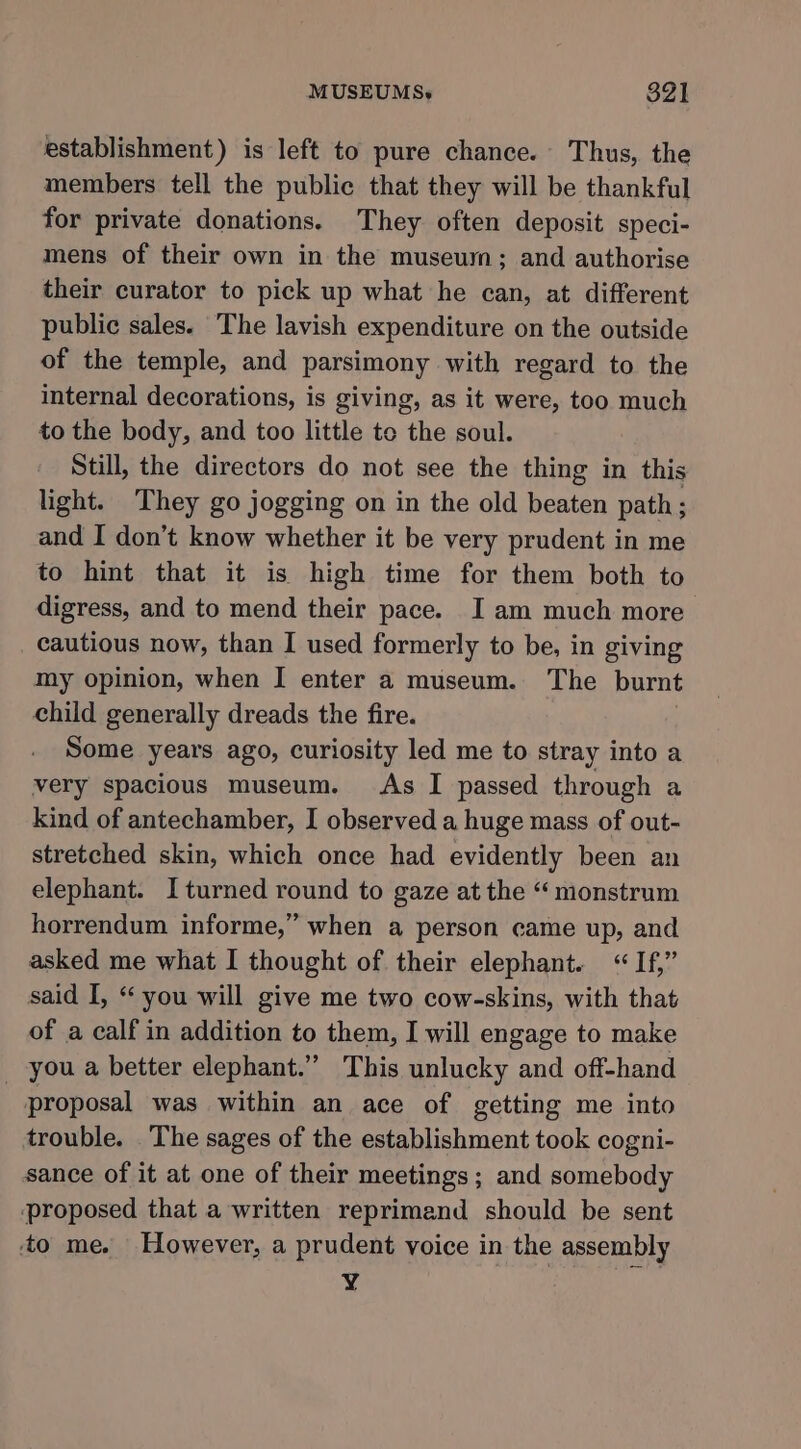 establishment) is left to pure chance. Thus, the members tell the public that they will be thankful for private donations. They often deposit speci- mens of their own in the museum; and authorise their curator to pick up what he can, at different public sales. ‘The lavish expenditure on the outside of the temple, and parsimony with regard to the internal decorations, is giving, as it were, too much to the body, and too little to the soul. Still, the directors do not see the thing in this light. ‘They go jogging on in the old beaten path; and I don’t know whether it be very prudent in me to hint that it is high time for them both to digress, and to mend their pace. I am much more cautious now, than I used formerly to be, in giving my opinion, when I enter a museum. The burnt child generally dreads the fire. Some years ago, curiosity led me to stray into a very spacious museum. As I passed through a kind of antechamber, I observed a huge mass of out- stretched skin, which once had evidently been an elephant. I turned round to gaze at the “ monstrum horrendum informe,” when a person came up, and asked me what I thought of their elephant. “If,” said I, “ you will give me two cow-skins, with that of a calf in addition to them, I will engage to make _ you a better elephant.” This unlucky and off-hand proposal was within an ace of getting me into trouble. The sages of the establishment took cogni- sance of it at one of their meetings; and somebody proposed that a written reprimand should be sent to me. However, a prudent voice in the assembly Y