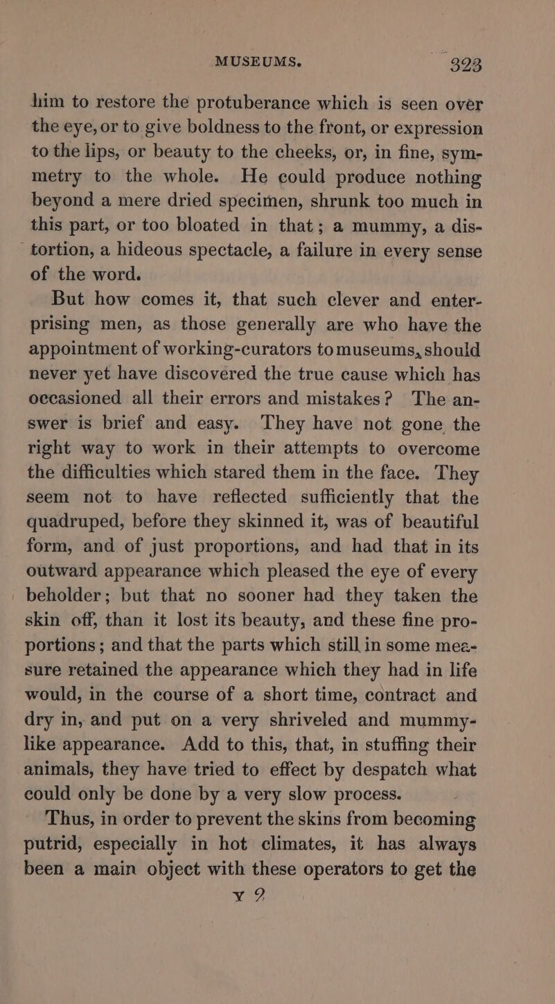 him to restore the protuberance which is seen over the eye, or to give boldness to the front, or expression to the lips, or beauty to the cheeks, or, in fine, sym- metry to the whole. He could produce nothing beyond a mere dried specimen, shrunk too much in this part, or too bloated in that; a mummy, a dis- tortion, a hideous spectacle, a failure in every sense of the word. But how comes it, that such clever and enter- prising men, as those generally are who have the appointment of working-curators tomuseums, should never yet have discovered the true cause which has occasioned all their errors and mistakes? The an- swer is brief and easy. They have not gone the right way to work in their attempts to overcome the difficulties which stared them in the face. They seem not to have reflected sufficiently that the quadruped, before they skinned it, was of beautiful form, and of just proportions, and had that in its outward appearance which pleased the eye of every _ beholder; but that no sooner had they taken the skin off, than it lost its beauty, and these fine pro- portions; and that the parts which still in some mez- sure retained the appearance which they had in life would, in the course of a short time, contract and dry in, and put on a very shriveled and mummy- like appearance. Add to this, that, in stuffing their animals, they have tried to effect by despatch what could only be done by a very slow process. Thus, in order to prevent the skins from becoming putrid, especially in hot climates, it has always been a main object with these operators to get the y 2?