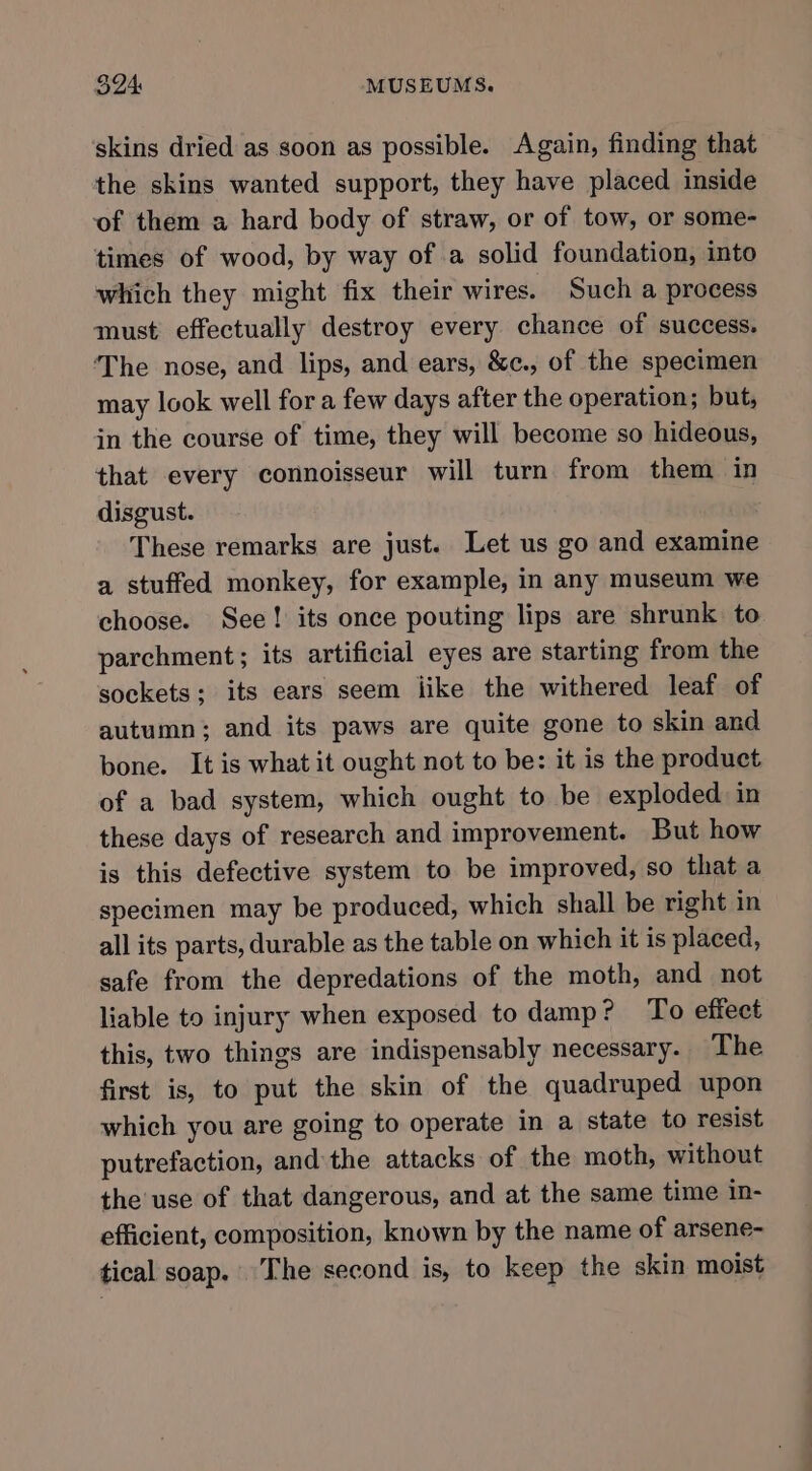 skins dried as soon as possible. Again, finding that the skins wanted support, they have placed inside of them a hard body of straw, or of tow, or some- times of wood, by way of a solid foundation, into which they might fix their wires. Such a process must effectually destroy every chance of success. ‘The nose, and lips, and ears, &amp;¢c., of the specimen may look well for a few days after the operation; but, in the course of time, they will become so hideous, that every connoisseur will turn from them in disgust. These remarks are just. Let us go and examine a stuffed monkey, for example, in any museum we choose. See! its once pouting lips are shrunk. to parchment; its artificial eyes are starting from the sockets; its ears seem like the withered leaf of autumn; and its paws are quite gone to skin and bone. It is what it ought not to be: it is the product of a bad system, which ought to be exploded in these days of research and improvement. But how is this defective system to be improved, so that a specimen may be produced, which shall be right in all its parts, durable as the table on which it is placed, safe from the depredations of the moth, and not liable to injury when exposed to damp? To effect this, two things are indispensably necessary. The first is, to put the skin of the quadruped upon which you are going to operate in a state to resist putrefaction, and the attacks of the moth, without the use of that dangerous, and at the same time in- efficient, composition, known by the name of arsene- tical soap. The second is, to keep the skin moist
