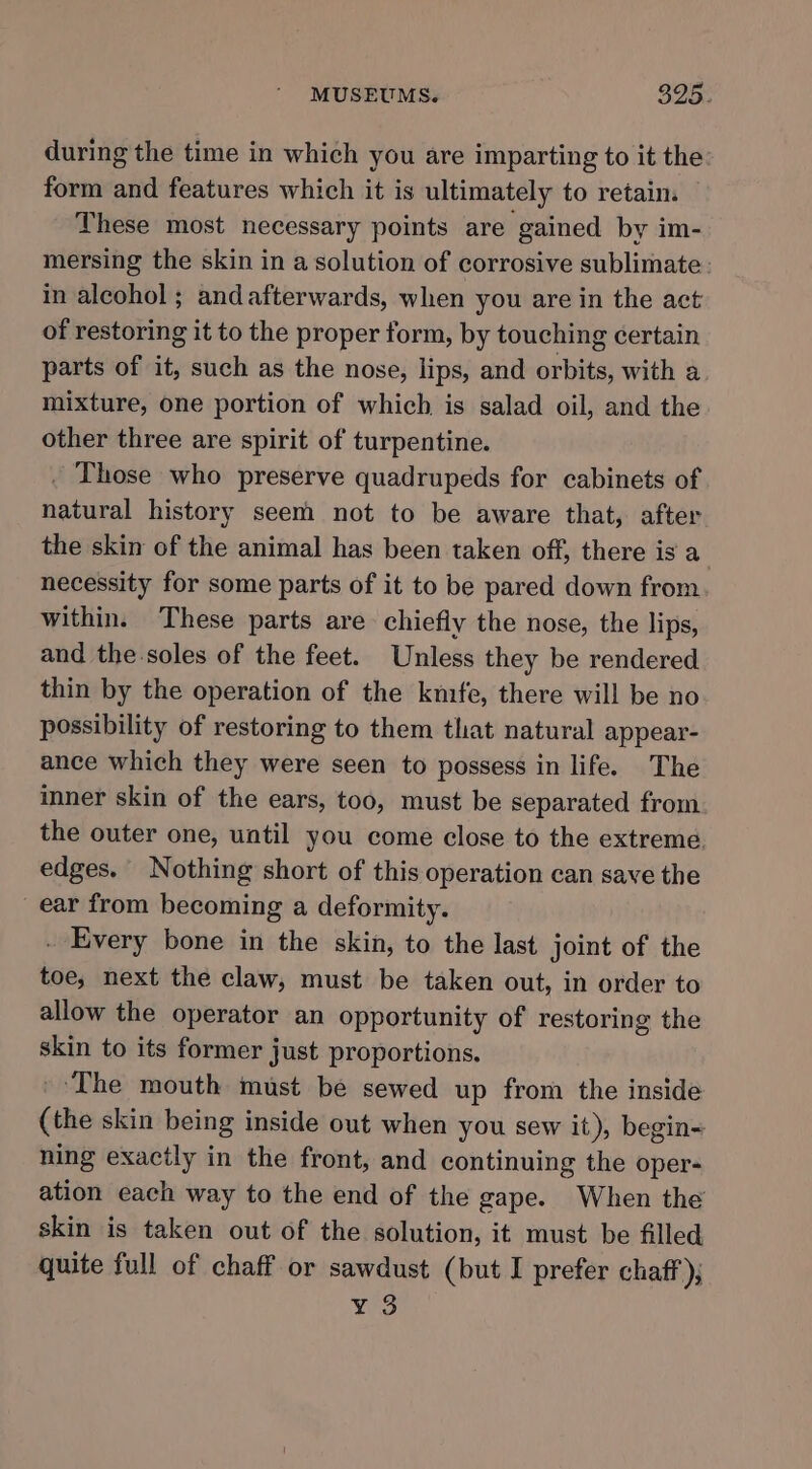 during the time in which you are imparting to it the form and features which it is ultimately to retain These most necessary points are gained by im- mersing the skin in a solution of corrosive sublimate in alcohol; andafterwards, when you are in the act of restoring it to the proper form, by touching certain parts of it, such as the nose, lips, and orbits, with a mixture, one portion of which is salad oil, and the other three are spirit of turpentine. . Those who preserve quadrupeds for cabinets of natural history seem not to be aware that, after the skin of the animal has been taken off, there is a necessity for some parts of it to be pared down from within. These parts are chiefly the nose, the lips, and the soles of the feet. Unless they be rendered thin by the operation of the knife, there will be no possibility of restoring to them that natural appear- ance which they were seen to possess in life. The inner skin of the ears, too, must be separated from the outer one, until you come close to the extreme, edges. Nothing short of this operation can save the ear from becoming a deformity. - Every bone in the skin, to the last joint of the toe, next the claw, must be taken out, in order to allow the operator an opportunity of restoring the skin to its former just proportions. _ The mouth must be sewed up from the inside (the skin being inside out when you sew it), begin= ning exactly in the front, and continuing the oper- ation each way to the end of the gape. When the skin is taken out of the solution, it must be filled quite full of chaff or sawdust (but I prefer chaff); ¥ 3