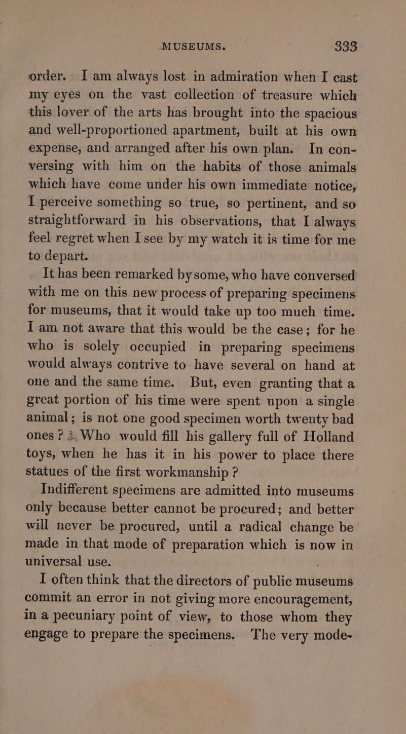 order. I am always lost in admiration when I cast my eyes on the vast collection of treasure which this lover of the arts has brought into the spacious and well-proportioned apartment, built at his own expense, and arranged after his own plan. In con- versing with him on the habits of those animals which have come under his own immediate notice, I perceive something so true, so pertinent, and so straightforward in his observations, that I always feel regret when I see by my watch it is time for me to depart. It has been remarked bysome, who have conversed with me on this new process of preparing specimens for museums, that it would take up too much time. I am not aware that this would be the case; for he who is solely occupied in preparing specimens would always contrive to have several on hand at one and the same time. But, even granting that a great portion of his time were spent upon a single animal; is not one good specimen worth twenty bad ones? 4,;Who would fill his gallery full of Holland toys, when he has it in his power to place there statues of the first workmanship ? Indifferent specimens are admitted into museums only because better cannot be procured; and better will never be procured, until a radical change be made in that mode of preparation which is now in universal use. I often think that the directors of public museums commit an error in not giving more encouragement, in a pecuniary point of view, to those whom they engage to prepare the specimens. The very mode-