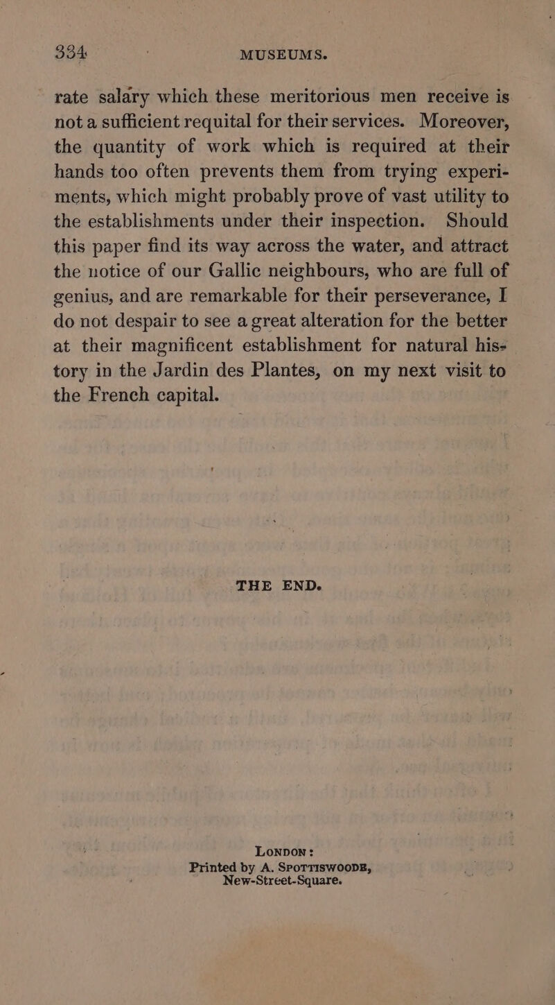 rate salary which these meritorious men receive is not a sufficient requital for their services. Moreover, the quantity of work which is required at their hands too often prevents them from trying experi- ments, which might probably prove of vast utility to the establishments under their inspection. Should this paper find its way across the water, and attract the notice of our Gallic neighbours, who are full of genius, and are remarkable for their perseverance, I do not despair to see a great alteration for the better at their magnificent establishment for natural his- tory in the Jardin des Plantes, on my next visit to the French capital. THE END. LoNpDOoN: Printed by A. SpoTTIsSwooDE, New-Street-Square.