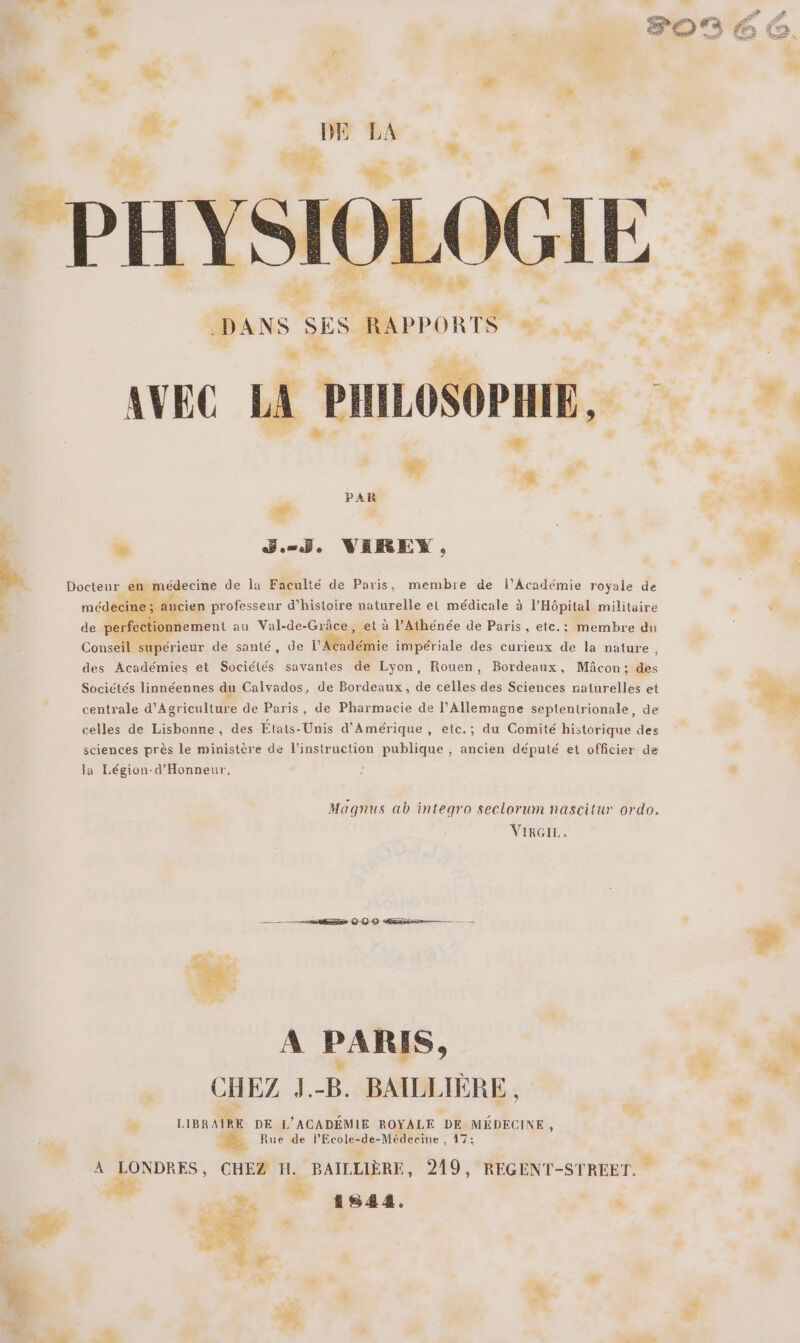 2 « sd L nn, TR ‘*# &gt; F NE 8 3 DE LA 3e raté de 5 + à # ( : PHYSIO OGIE # ; TE dé DANS S RAPPORTS va, ' à PL AVEC LA PILOSOPHE, PAR # ; ” BJ. VEREYX , Docteur en médecine de la Faculté de Paris, membre de l’Académie royale de ancien professeur d'histoire naturelle et médicale à l'Hôpital militaire de perfec crient au Val-de-Grâce, et à l’Athénée de Paris, etc.: membre du Conseil supérieur de santé, de l'déie impériale des curieux de la nature des Académies et Sociétés savantes de Lyon, Rouen, Bordeaux, Mâcon; des Sociétés linnéennes du Calvados, de Bordeaux, de celles des Sciences naturelles et centrale d'Agriculture de Paris, de Pharmacie de l'Allemagne septentrionale, de celles de Lisbonne, des États-Unis d'Amérique , etc.; du Comité historique des sciences près le ministère de l’instruction publique , ancien député et officier de la Légion-d'Honneur, Magnus ab integro seclorum nascitur ordo. VIRGIE. ——— hrs OO ass — A PARIS, CHEZ k. É BAILEL IÈRE, LIBR AIRE DE L’ ACADÉMIE ROYALE DE MÉDECINE , Rue de l'Ecole- RE 47; A LONDRES, CHEZ H. BAILLIÈRE, 219, REGENT-STREET. re », ” 141844. ‘ Ÿ A C2 &amp; : re ee 4