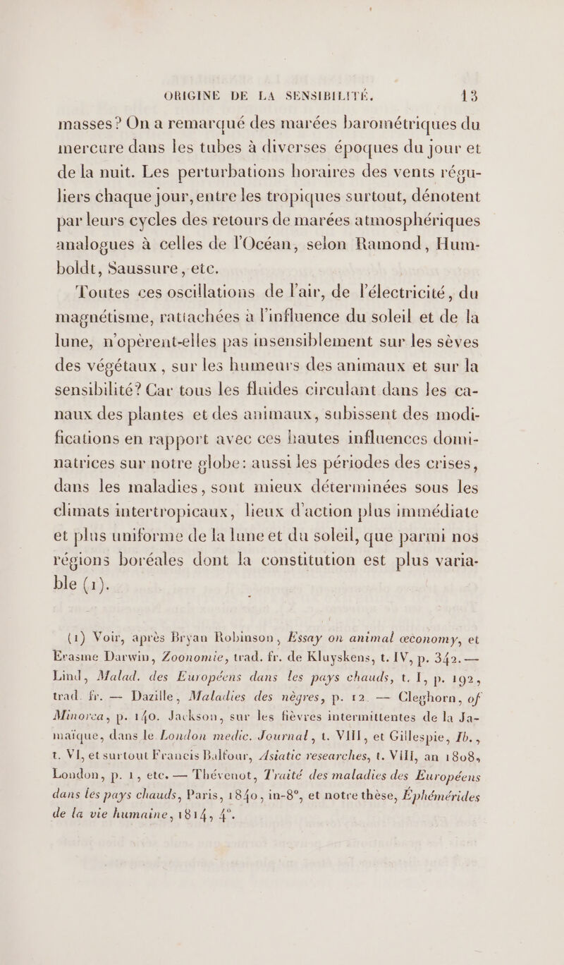 masses ? On a remarqué des marées barométriques du mercure dans Îles tubes à diverses époques du jour et de la nuit. Les perturbations horaires des vents régu- liers chaque jour, entre les tropiques surtout, dénotent par leurs cycles des retours de marées atmosphériques analogues à celles de l'Océan, selon Ramond, Hum- boldt, Saussure , etc. Toutes ces oscillations de l'air, de Pélectricité, du magnétisme, ratiachées à l'influence du soleil et de la lune, n’opèrent-elles pas insensiblement sur les sèves des végétaux, sur les humeurs des animaux et sur la sensibilité? Car tous les fluides circulant dans les ca- naux des plantes et des animaux, subissent des modi- fications en rapport avec ces hautes influences domi- natrices sur notre globe: aussi les périodes des crises, dans les maladies, sont mieux déterminées sous les climats intertropicaux, lieux d'action plus immédiate et plus uniforme de la lune et du soleil, que parmi nos régions boréales dont la constitution est plus varia- ble (1). (1) Voir, après Bryan Robinson, Essay on animal œconomy, et Erasme Darwin, Zoonomie, trad. fr. de Kluyskens, t. IV, p. 342. — Lind, Malad. des Européens dans les pays chauds, t. 1, p. 192, trad. fr. — Dazille, Maladies des nègres, p. 12. — Cleghorn, of Minorca, p. 140. Jackson, sur les fièvres intermittentes de la Ja- waïque, dans le London medic. Journal, t. VIH, et Gillespie, 1b., t. VI, et surtout Francis Balfour, Asiatic researches, t. VIII, an 1808, London, p. 1, ete. — Thévenot, Traité des maladies des Européens dans les pays chauds, Paris, 1840, in-8°, et notre thèse, Éphémérides de la vie humaine, 1814, 4°.