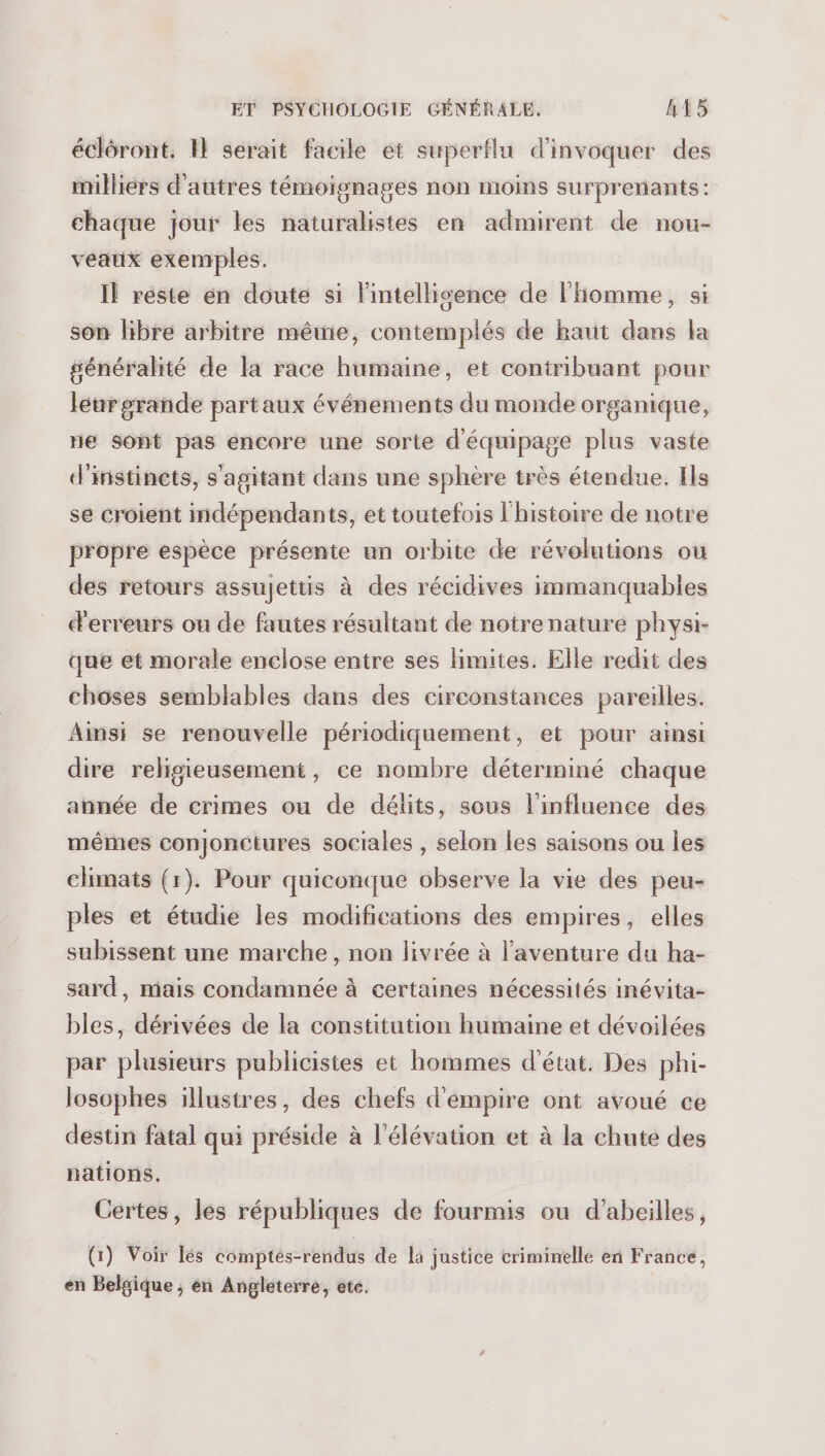 écléront. I} serait facile et superflu d'invoquer des milliers d'autres témoignages non moins surprenants: chaque jour les naturalistes en admirent de nou- véaux exemples. Il reste en doute si lintellisence de l'homme, si son libre arbitre mêwie, contemplés de haut dans la généralité de la race humaine, et contribuant pour léeurgrande partaux événements du monde organique, ne Sont pas encore une sorte d'équipage plus vaste d'instincts, s'agitant dans une sphère très étendue. Ils se croient mdépendants, et toutefois l'histoire de notre propre espèce présente un orbite de révolutions ou des retours assujettis à des récidives immanquables d'erreurs ou de fautes résultant de notre nature physi- que et morale enclose entre ses limites. Elle redit des choses semblables dans des circonstances pareilles. Ainsi se renouvelle périodiquement, et pour ainsi dire religieusement, ce nombre déterminé chaque année de crimes ou de délits, sous l'influence des mêmes conjonctures sociales , selon les saisons ou les climats (1). Pour quiconque observe la vie des peu- ples et étudie les modifications des empires, elles subissent une marche, non livrée à l'aventure du ha- sard, mais condamnée à certaines nécessités inévita- bles, dérivées de la constitution humaine et dévoilées par plusieurs publicistes et hommes d'état, Des phi- losophes illustres, des chefs d'émpire ont avoué ce destin fatal qui préside à l'élévation et à la chute des nations. Certes, les républiques de fourmis ou d’abeilles, (1) Voir lés comptés-rendus de la justice criminelle en France, en Belgique ; en Angleterre, ete.