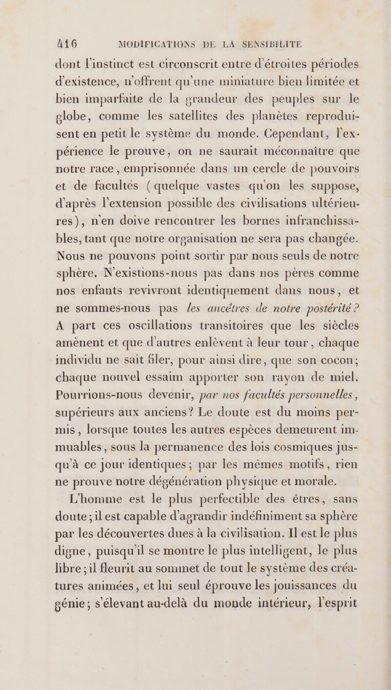 dont l'instinct est circonscrit entre d'étroites périodes d'existence, n'offrent qu'une miniature bien limitée et bien imparfaite de la srandeur des peuples sur le globe, comme les satellites des planètes reprodui- sent en petit le système du monde. Cependant, l'ex- périence le prouve, on ne saurait méconnaître que notre race , emprisonnée dans un cercle de pouvoirs et de facultés (quelque vastes qu'on les suppose, d'après l'extension possible des civilisations ultérieu- res), n'en doive rencontrer les bornes infranchissa- bles, tant que notre organisation ne sera pas changée. Nous ne pouvons point sortir par nous seuls de notre sphère. N'existions-nous pas dans nos pères comme nos enfants revivront identiquement dans nous, et ne sommes-nous pas les ancétres de notre postérité ? A part ces oscillations transitoires que les siècles amènent et que d'autres enlèvent à leur tour , chaque individu ne sait filer, pour ainsi dire, que son cocon; chaque nouvel essaim apporter son rayon de miel. Pourrions-nous devenir, par nos facultés personnelles, supérieurs aux anciens? Le doute est du moins per- mis , lorsque toutes les autres espèces demeurent im- muables, sous la permanence des lois cosmiques jus- qu'à ce Jour identiques; par les mêmes motifs, rien ne prouve notre dégénération physique et morale. L'homme est le plus perfectible des êtres, sans doute ;ilest capable d'agrandir indéfiniment sa sphère par les découvertes dues à la civilisation. Il est le plus digne, puisqu'il se montre le plus intelligent, le plus libre ; il fleurit au sommet de tout le système des créa- tures animées, et lui seul éprouve les jouissances du génie; s'élevant au-delà du monde intérieur, l'esprit