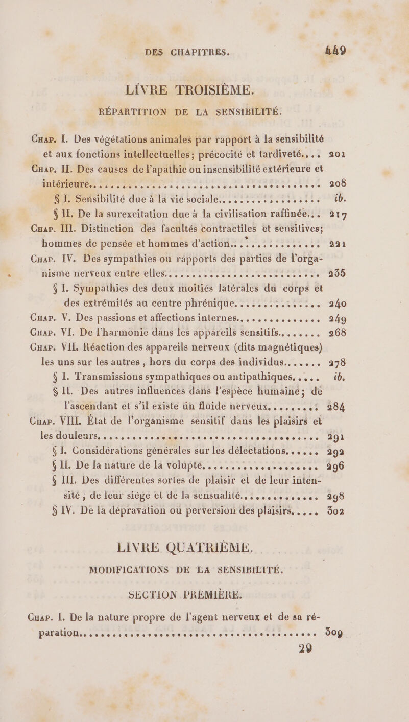 LIVRE TROISIÈME. RÉPARTITION DE LA SENSIBILITÉ. Cuap. I. Des végétations animales par rapport à la sensibilité et aux fonctions intellectuelles ; précocité et tardiveté.... 9201 Ouar. IL. Des causes de l’apathie ou insensibilité extérieure et mecs eee sm mono so eee sases 200 $ I. Sensibilité due à La vie sociale. see. 66. $ 1. De la surexcitation due à la civilisation raffinée... 217 Cuap. II. Distinction des facultés contractiles et sensitives; hommes de pensée et hommes d'action. ....::....... 991 Cuap. IV. Des sympathies ou rapports des parties de l'orga- LISE MÉLNOUL CM es sem ssesssscesesesiosse JU $ L Sympathies des deux moîtiés latérales du corps et des extrémités au centre phrénique, :.:.:::.::::.. 240 Cuar. V. Des passions et affections internes.. ,.,..,,,...., 249 Guar. VI. De l'harmonie dans les appareïls sensitifs.. ...... 268 Guar. VIL Réaction des appareils nerveux (dits magnétiques) les uns sur les autres , hors du corps des individus...,... 9278 $ L Transmissions sympathiques ou antipathiques. ..,., 6. SIL. Des autres influences dans l'espèce humaine; de l’'ascendant et s’il existe un fluide nerveux, .......: 284 Cuar. VIIL État de l’organisme sensitif dans les plaisirs et ion ler open. Pnrtnniarlntée der 291 $ I. Considérations générales sur les délectations. ...,, 292 VIE Delnature dé TA VOB. +2. eeretsers 200 $ LIL, Des différentes sortes de plaisir et de leur inten- sité ; de leur siège et de la sensualité. 5. .,......:. 9398 $ IV. De la dépravation ou perversion des plaisirs, ,,.. 802 LIVRE QUATRIÈME. MODIFICATIONS DE LA SENSIBILITÉ. SECTION PREMIÈRE. Cap. L. De la nature propre de l'agent nerveux et de sa ré- PARAHOM recense eee tsee sers spass sos s ous 309 29