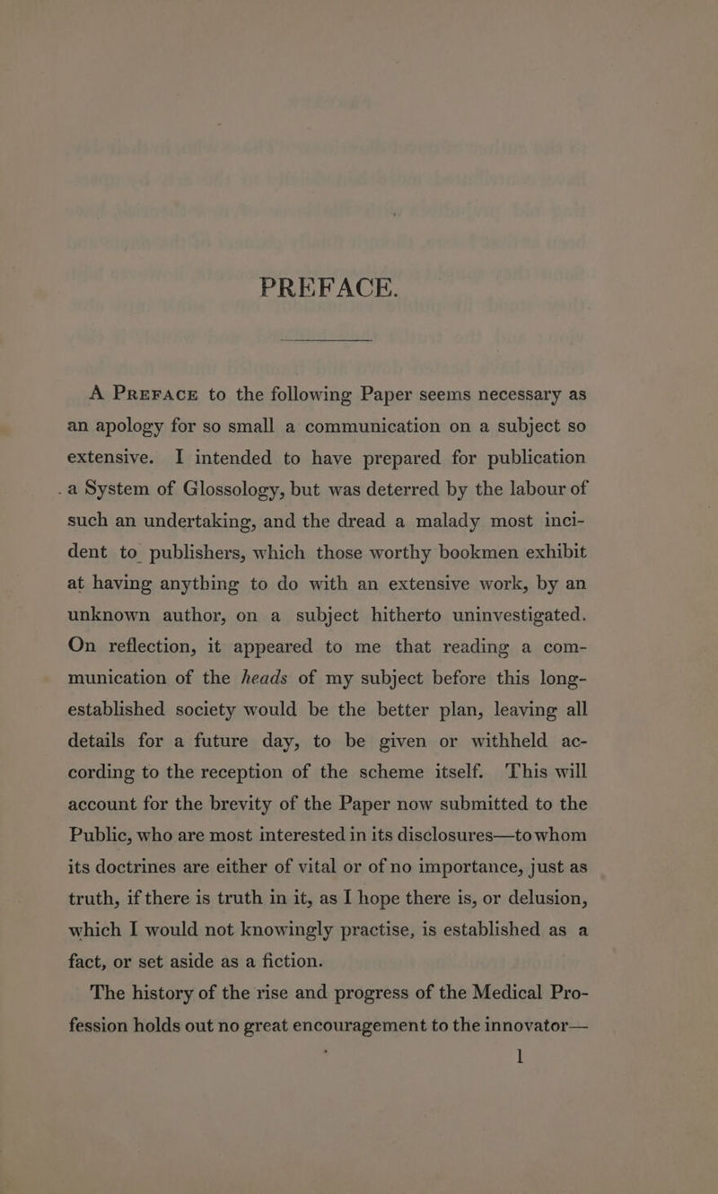 A PREFACE to the following Paper seems necessary as an apology for so small a communication on a subject so extensive. I intended to have prepared for publication .a System of Glossology, but was deterred by the labour of such an undertaking, and the dread a malady most inci- dent to publishers, which those worthy bookmen exhibit at having anything to do with an extensive work, by an unknown author, on a subject hitherto uninvestigated. On reflection, it appeared to me that reading a com- munication of the heads of my subject before this long- established society would be the better plan, leaving all details for a future day, to be given or withheld ac- cording to the reception of the scheme itself. ‘This will account for the brevity of the Paper now submitted to the Public, who are most interested in its disclosures—to whom its doctrines are either of vital or of no importance, just as truth, if there is truth in it, as I hope there is, or delusion, which I would not knowingly practise, is established as a fact, or set aside as a fiction. The history of the rise and progress of the Medical Pro- fession holds out no great encouragement to the innovator—