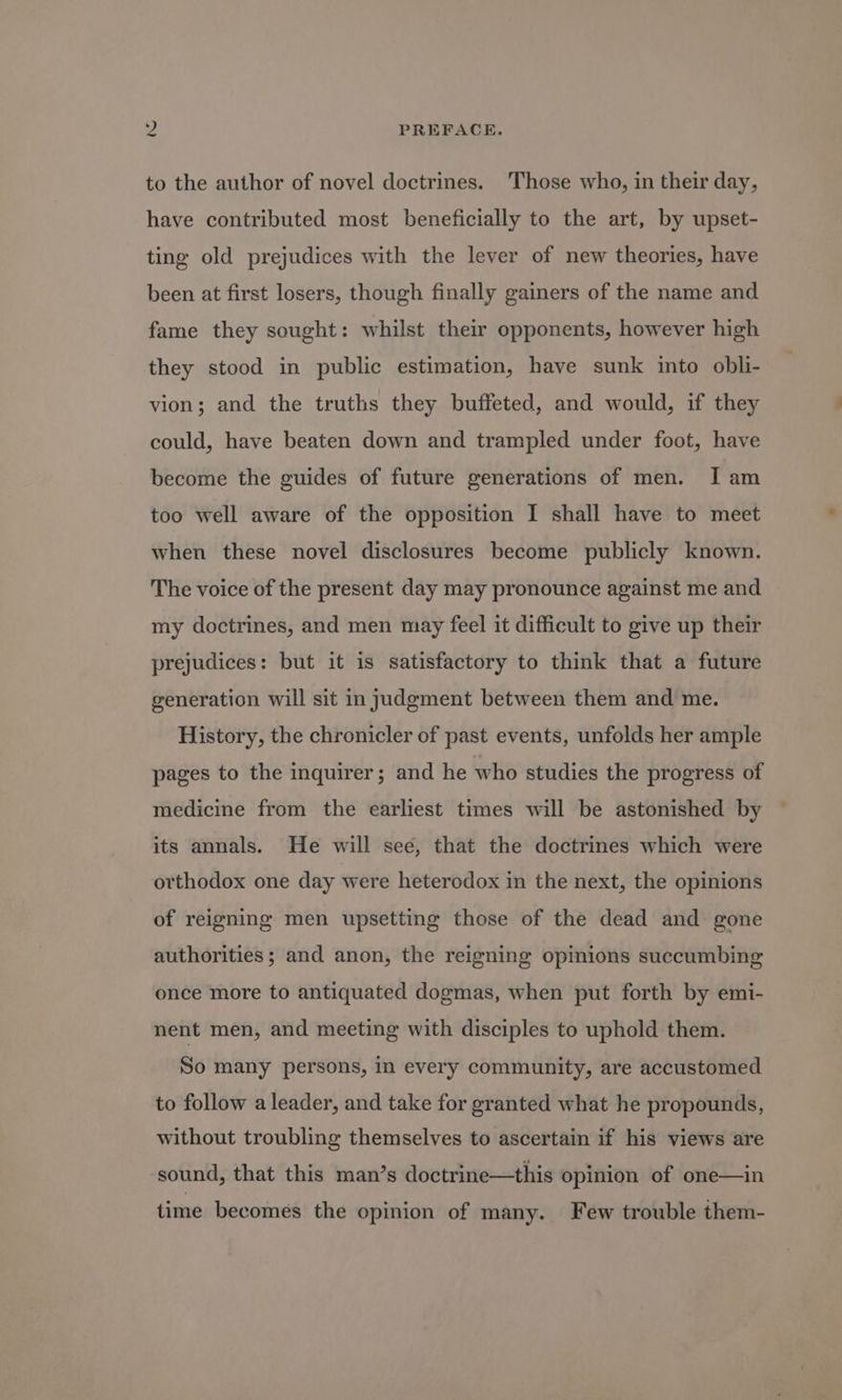 to the author of novel doctrines. Those who, in their day, have contributed most beneficially to the art, by upset- ting old prejudices with the lever of new theories, have been at first losers, though finally gainers of the name and fame they sought: whilst their opponents, however high they stood in public estimation, have sunk into obli- vion; and the truths they buffeted, and would, if they could, have beaten down and trampled under foot, have become the guides of future generations of men. I am too well aware of the opposition I shall have to meet when these novel disclosures become publicly known. The voice of the present day may pronounce against me and my doctrines, and men may feel it difficult to give up their prejudices: but it is satisfactory to think that a future generation will sit in judgment between them and me. History, the chronicler of past events, unfolds her ample pages to the inquirer; and he who studies the progress of medicine from the earliest times will be astonished by its annals. He will see, that the doctrines which were orthodox one day were heterodox in the next, the opinions of reigning men upsetting those of the dead and gone authorities ; and anon, the reigning opinions succumbing once more to antiquated dogmas, when put forth by emi- nent men, and meeting with disciples to uphold them. So many persons, in every community, are accustomed to follow a leader, and take for granted what he propounds, without troubling themselves to ascertain if his views are sound, that this man’s doctrine—this opinion of one—in time becomes the opinion of many. Few trouble them-