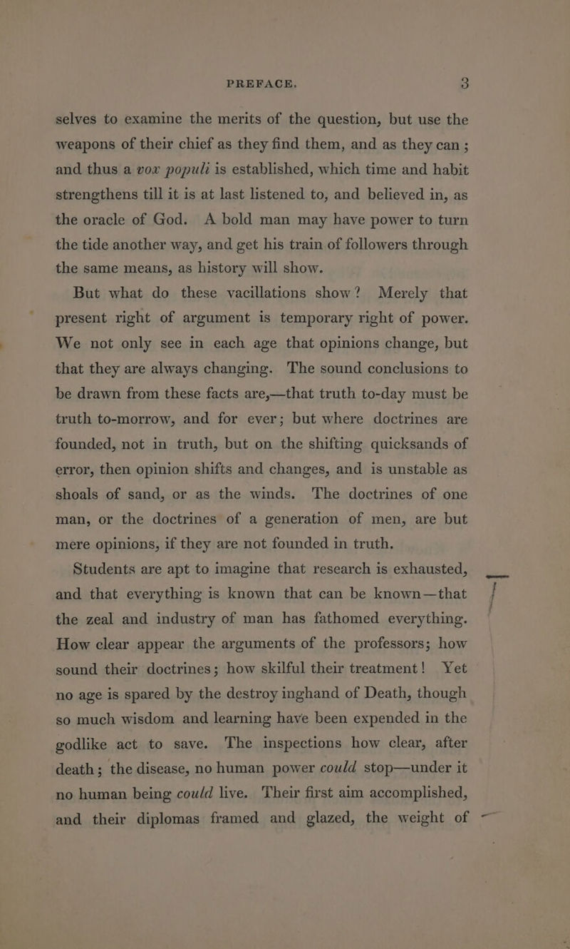 selves to examine the merits of the question, but use the weapons of their chief as they find them, and as they can ; and thus a vor popul is established, which time and habit strengthens till it is at last listened to, and believed in, as the oracle of God. A bold man may have power to turn the tide another way, and get his train of followers through the same means, as history will show. But what do these vacillations show? Merely that present right of argument is temporary right of power. We not only see in each age that opinions change, but that they are always changing. The sound conclusions to be drawn from these facts are,—that truth to-day must be truth to-morrow, and for ever; but where doctrines are founded, not in truth, but on the shifting quicksands of error, then opinion shifts and changes, and is unstable as shoals of sand, or as the winds. The doctrines of one man, or the doctrines of a generation of men, are but mere opinions, if they are not founded in truth. Students are apt to imagine that research is exhausted, and that everything is known that can be known—that the zeal and industry of man has fathomed everything. How clear appear the arguments of the professors; how sound their doctrines; how skilful their treatment! Yet no age is spared by the destroy inghand of Death, though so much wisdom and learning have been expended in the godlike act to save. The inspections how clear, after death; the disease, no human power could stop—under it no human being cow/d live. Their first aim accomplished, and their diplomas framed and glazed, the weight of ~~