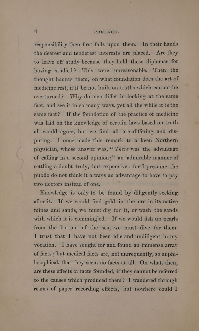 responsibility then first falls upon them. In their hands the dearest and tenderest interests are placed. Are they to leave off study because they hold these diplomas for having studied? This were unreasonable. Then the thought haunts them, on what foundation does the art of medicine rest, if it be not built on truths which cannot be overturned? Why do men differ in looking at the same fact, and see it in so many ways, yet all the while it is the same fact? If the foundation of the practice of medicine was laid on the knowledge of certain laws based on truth all would agree, but we find all are differing and dis- puting. I once made this remark to a keen Northern physician, whose answer was, “ There was the advantage ? an admirable manner of of calling in a second opinion ;? settling a doubt truly, but expensive: for I presume the public do not think it always an advantage to have to pay two doctors instead of one. Knowledge is only to be found by diligently seeking after it. If we would find gold in the ore in its native mines and sands, we must dig for it, or wash the sands with which it is commingled. If we would fish up pearls from the bottom of the sea, we must dive for them. I trust that I have not been idle and undiligent in my vocation. I have sought for and found an immense array of facts ; but medical facts are, not unfrequently, so unphi- losophical, that they seem no facts at all. On what, then, are these effects or facts founded, if they cannot be referred to the causes which produced them? I wandered through reams of paper recording effects, but nowhere could I