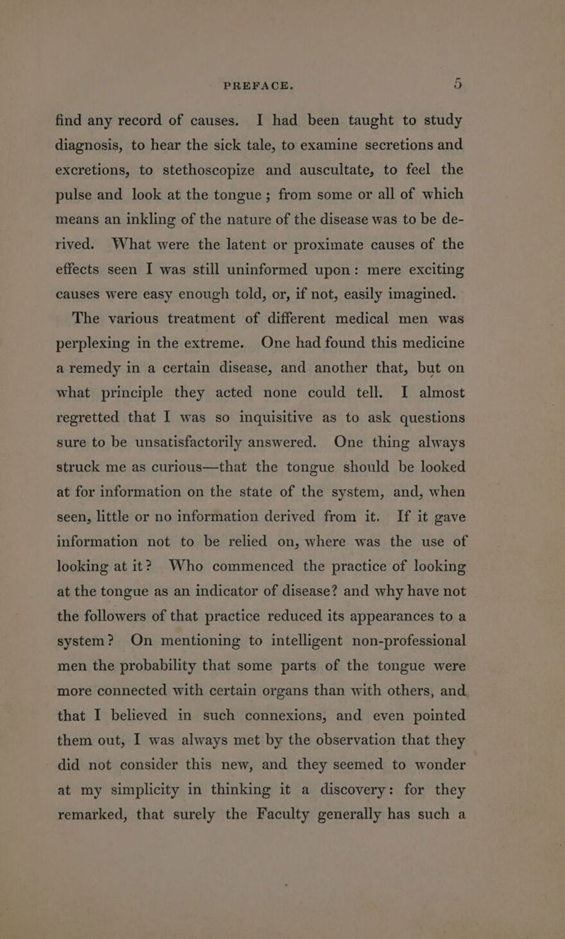 find any record of causes. I had been taught to study diagnosis, to hear the sick tale, to examine secretions and excretions, to stethoscopize and auscultate, to feel the pulse and look at the tongue; from some or all of which means an inkling of the nature of the disease was to be de- rived. What were the latent or proximate causes of the effects seen I was still uninformed upon: mere exciting causes were easy enough told, or, if not, easily imagined. The various treatment of different medical men was perplexing in the extreme. One had found this medicine a remedy in a certain disease, and another that, but on what principle they acted none could tell. I almost regretted that I was so inquisitive as to ask questions sure to be unsatisfactorily answered. One thing always struck me as curious—that the tongue should be looked at for information on the state of the system, and, when seen, little or no information derived from it. If it gave information not to be relied on, where was the use of looking at it? Who commenced the practice of looking at the tongue as an indicator of disease? and why have not the followers of that practice reduced its appearances to a system? On mentioning to intelligent non-professional men the probability that some parts of the tongue were more connected with certain organs than with others, and that I believed in such connexions, and even pointed them out, I was always met by the observation that they did not consider this new, and they seemed to wonder at my simplicity in thinking it a discovery: for they remarked, that surely the Faculty generally has such a