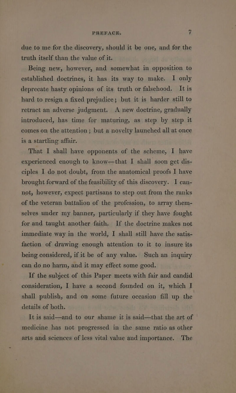 due to me for the discovery, should it be one, and for the truth itself than the value of it. Being new, however, and somewhat in opposition to established doctrines, it has its way to make. I only deprecate hasty opinions of its truth or falsehood. It is hard to resign a fixed prejudice; but it is harder still to retract an adverse judgment. A new doctrine, gradually introduced, has time for maturing, as step by step it comes on the attention ; but a novelty launched all at once is a Startling affair. That I shall haye opponents of the scheme, I have experienced enough to know—that I shall soon get dis- ciples I do not doubt, from the anatomical proofs I have brought forward of the feasibility of this discovery. I can- not, however, expect partisans to step out from the ranks of the veteran battalion of the profession, to array them- selves under my banner, particularly if they have fought for and taught another faith. If the doctrine makes not immediate way in the world, I shall still have the satis- faction of drawing enough attention to it to insure its being considered, if it be of any value. Such an inquiry can do no harm, and it may effect some good. If the subject of this Paper meets with fair and candid consideration, I have a second founded on it, which I shall publish, and on some future occasion fill up the details of both. It is said—and to our shame it is said—that the art of medicine has not progressed in the same ratio as other arts and sciences of less vital value and importance. The