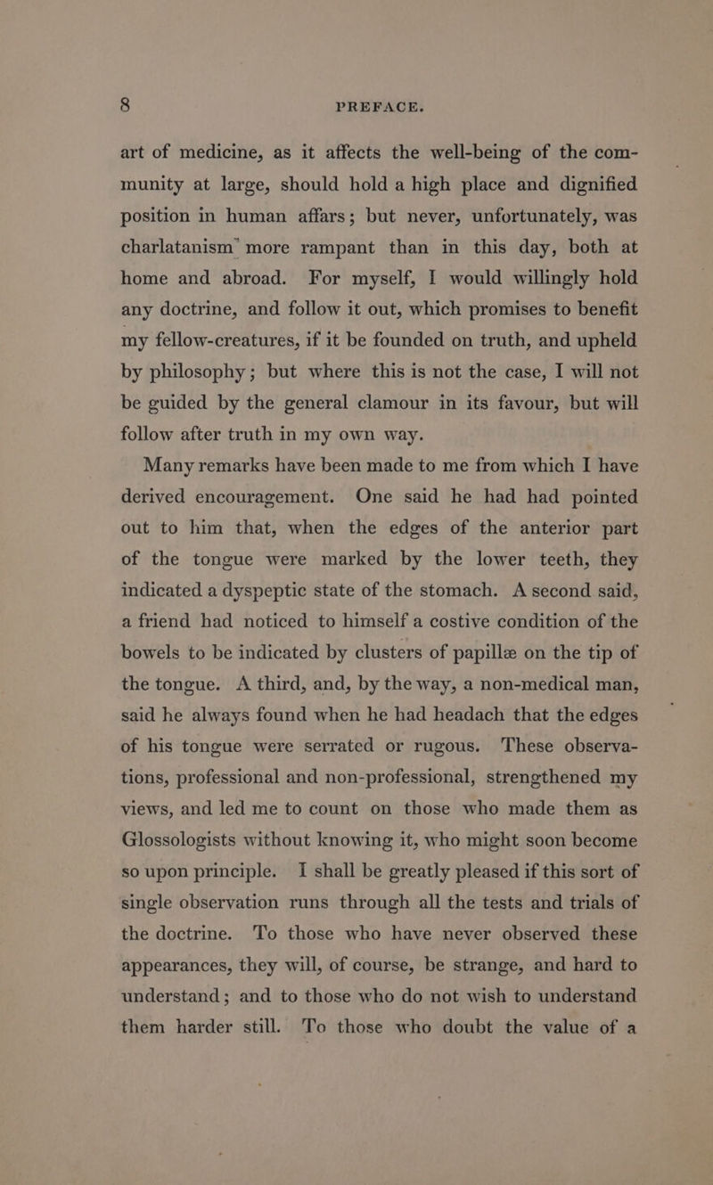 art of medicine, as it affects the well-being of the com- munity at large, should hold a high place and dignified position in human affars; but never, unfortunately, was charlatanism’ more rampant than in this day, both at home and abroad. For myself, I would willingly hold any doctrine, and follow it out, which promises to benefit my fellow-creatures, if it be founded on truth, and upheld by philosophy ; but where this is not the case, I will not be guided by the general clamour in its favour, but will follow after truth in my own way. Many remarks have been made to me from which I have derived encouragement. One said he had had pointed out to him that, when the edges of the anterior part of the tongue were marked by the lower teeth, they indicated a dyspeptic state of the stomach. A second said, a friend had noticed to himself a costive condition of the bowels to be indicated by clusters of papille on the tip of the tongue. A third, and, by the way, a non-medical man, said he always found when he had headach that the edges of his tongue were serrated or rugous. ‘These observa- tions, professional and non-professional, strengthened my views, and led me to count on those who made them as Glossologists without knowing it, who might soon become so upon principle. I shall be greatly pleased if this sort of single observation runs through all the tests and trials of the doctrine. ‘Tio those who have never observed these appearances, they will, of course, be strange, and hard to understand ; and to those who do not wish to understand them harder still. To those who doubt the value of a