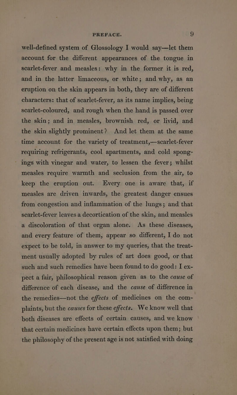 well-defined system of Glossology I would say—let them account for the different appearances of the tongue in scarlet-fever and measles: why in the former it is red, and in the latter limaceous, or white; and why, as an eruption on the skin appears in both, they are of different characters: that of scarlet-fever, as its name implies, being scarlet-coloured, and rough when the hand is passed over the skin; and in measles, brownish red, or livid, and the skin slightly prominent? And let them at the same time account for the variety of treatment,—scarlet-fever requiring refrigerants, cool apartments, and cold spong- ings with vinegar and water, to lessen the fever; whilst measles require warmth and seclusion from the air, to keep the eruption out. Every one is aware that, if measles are driven inwards, the greatest danger ensues from congestion and inflammation of the lings; and that scarlet-fever leaves a decortication of the skin, and measles a discoloration of that organ alone. As these diseases, and every feature of them, appear so different, I do not expect to be told, in answer to my queries, that the treat- ment usually adopted by rules of art does good, or that such and such remedies have been found to do good: I ex- pect a fair, philosophical reason given as to the cause of difference of each disease, and the cause of difference in the remedies—not the effects of medicines on the com- plaints, but the causes for these effects. We know well that both diseases are effects of certain causes, and we know that certain medicines have certain effects upon them; but the philosophy of the present age is not satisfied with doing