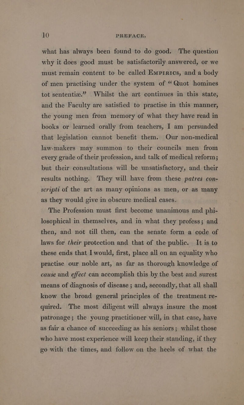 what has always been found to do good. The question why it does good must be satisfactorily answered, or we must remain content to be called Empirics, and a body of men practising under the system of “ Quot homines tot sententia.” Whilst the art continues in this state, and the Faculty are satisfied to practise in this manner, the young men from memory of what they have read in books or learned orally from teachers, I am persuaded that legislation cannot benefit them. Our non-medical law-makers may summon to their councils men from every grade of their profession, and talk of medical reform; but their consultations will be unsatisfactory, and their results nothing. They will have from these patres con- scripti of the art as many opinions as men, or as many as they would give in obscure medical cases. The Profession must first become unanimous and phi- losophical in themselves, and in what they profess; and then, and not till then, can the senate form a code of laws for their protection and that of the public. It is to these ends that I would, first, place all on an equality who practise our noble art, as far as thorough knowledge of cause and effect can accomplish this by the best and surest means of diagnosis of disease ; and, secondly, that all shall know the broad general principles of the treatment re- quired. The most diligent will always insure the most patronage; the young practitioner will, in that case, have as fair a chance of succeeding as his seniors; whilst those who have most experience will keep their standing, if they go with the times, and follow on the heels of what the