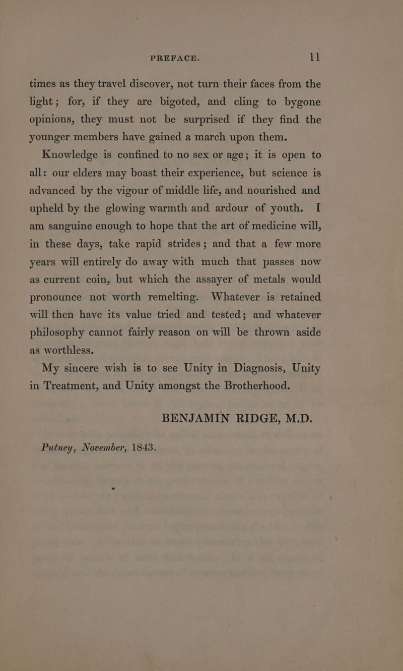 times as they travel discover, not turn their faces from the light; for, if they are bigoted, and cling to bygone opinions, they must not be surprised if they find the younger members have gained a march upon them. Knowledge is confined to no sex or age; it is open to all: our elders may boast their experience, but science is advanced by the vigour of middle life, and nourished and upheld by the glowing warmth and ardour of youth. I am sanguine enough to hope that the art of medicine will, in these days, take rapid strides; and that a few more years will entirely do away with much that passes now as current coin, but which the assayer of metals would pronounce not worth remelting. Whatever is retained will then have its value tried and tested; and whatever philosophy cannot fairly reason on will be thrown aside as worthless. My sincere wish is to see Unity in Diagnosis, Unity in Treatment, and Unity amongst the Brotherhood. BENJAMIN RIDGE, M.D. Putney, November, 1843.