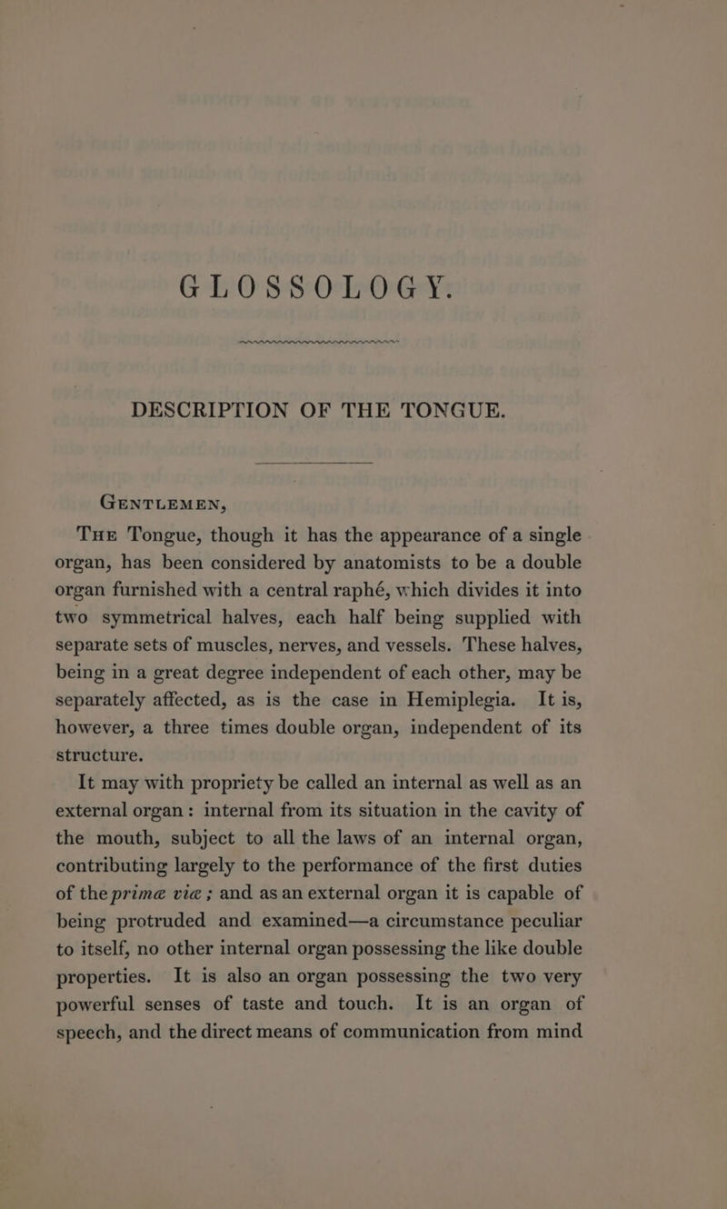 GLOSSOLOGY. DESCRIPTION OF THE TONGUE. GENTLEMEN, Tue Tongue, though it has the appearance of a single organ, has been considered by anatomists to be a double organ furnished with a central raphé, which divides it into two symmetrical halves, each half being supplied with separate sets of muscles, nerves, and vessels. These halves, being in a great degree independent of each other, may be separately affected, as is the case in Hemiplegia. It is, however, a three times double organ, independent of its structure. It may with propriety be called an internal as well as an external organ: internal from its situation in the cavity of the mouth, subject to all the laws of an internal organ, contributing largely to the performance of the first duties of the prime vie ; and as an external organ it is capable of being protruded and examined—a circumstance peculiar to itself, no other internal organ possessing the like double properties. It is also an organ possessing the two very powerful senses of taste and touch. It is an organ of speech, and the direct means of communication from mind