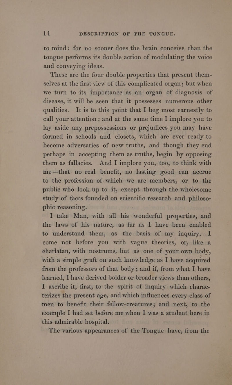 to mind: for no sooner does the brain conceive than the tongue performs its double action of modulating the voice and conveying ideas. These are the four double properties that present them- selves at the first view of this complicated organ; but when we turn to its importance as an organ of diagnosis of disease, it will be seen that it possesses numerous other qualities. It is to this point that I beg most earnestly to call your attention ; and at the same time I implore you to lay aside any prepossessions or prejudices you may have formed in schools and closets, which are ever ready to become adversaries of new truths, and though they end perhaps in accepting them as truths, begin by opposing them as fallacies. And I implore you, too, to think with me—that no real benefit, no lasting good can accrue to the profession of which we are members, or to the public who look up to it, except through the wholesome study of facts founded on scientific research and philoso- phic reasoning. I take Man, with all his wonderful properties, and the laws of his nature, as far as I have been enabled to understand them, as the basis of my inquiry. I come not before you with vague theories, or, like a charlatan, with nostrums, but as one of your own body, with a simple graft on such knowledge as I have acquired from the professors of that body ; and if, from what I have learned, I have derived bolder or broader views than others, I ascribe it, first, to the spirit of inquiry which charac- terizes the present age, and which influences every class of men to benefit their fellow-creatures; and next, to the example I had set before me when I was a student here in this admirable hospital. The various appearances of the Tongue have, from the