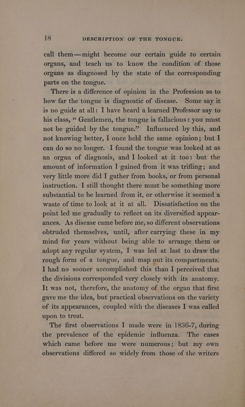 call them—might become our certain guide to certain organs, and teach us to know the condition of those organs as diagnosed by the state of the corresponding parts on the tongue. There is a difference of opinion in the Profession as to how far the tongue is diagnostic of disease. Some say it is no guide at all: I have heard a learned Professor say to his class, “ Gentlemen, the tongue is fallacious: you must not be guided by the tongue.” Influenced by this, and not knowing better, | once held the same opinion; but I can do so no longer. I found the tongue was looked at as an organ of diagnosis, and I looked at it too: but the amount of information I gained from it was trifling; and very little more did I gather from books, or from personal instruction. I still thought there must be something more substantial to be learned from it, or otherwise it seemed a waste of time to look at it at all. Dissatisfaction on the point led me gradually to reflect on its diversified appear- ances. As disease came before me, so different observations obtruded themselves, until, after carrying these in my mind for years without being able to arrange them or adopt any regular system, I was led at last to draw the rough form of a tongue, and map out its compartments. I had no sooner accomplished this than I perceived that the divisions corresponded very closely with its anatomy. It was not, therefore, the anatomy of the organ that first gave me the idea, but practical observations on the variety of its appearances, coupled with the diseases I was called upon to treat. The first observations IT made were in 1836-7, during the prevalence of the epidemic influenza. The cases which came before me were numerous; but my own observations differed so widely from those of the writers