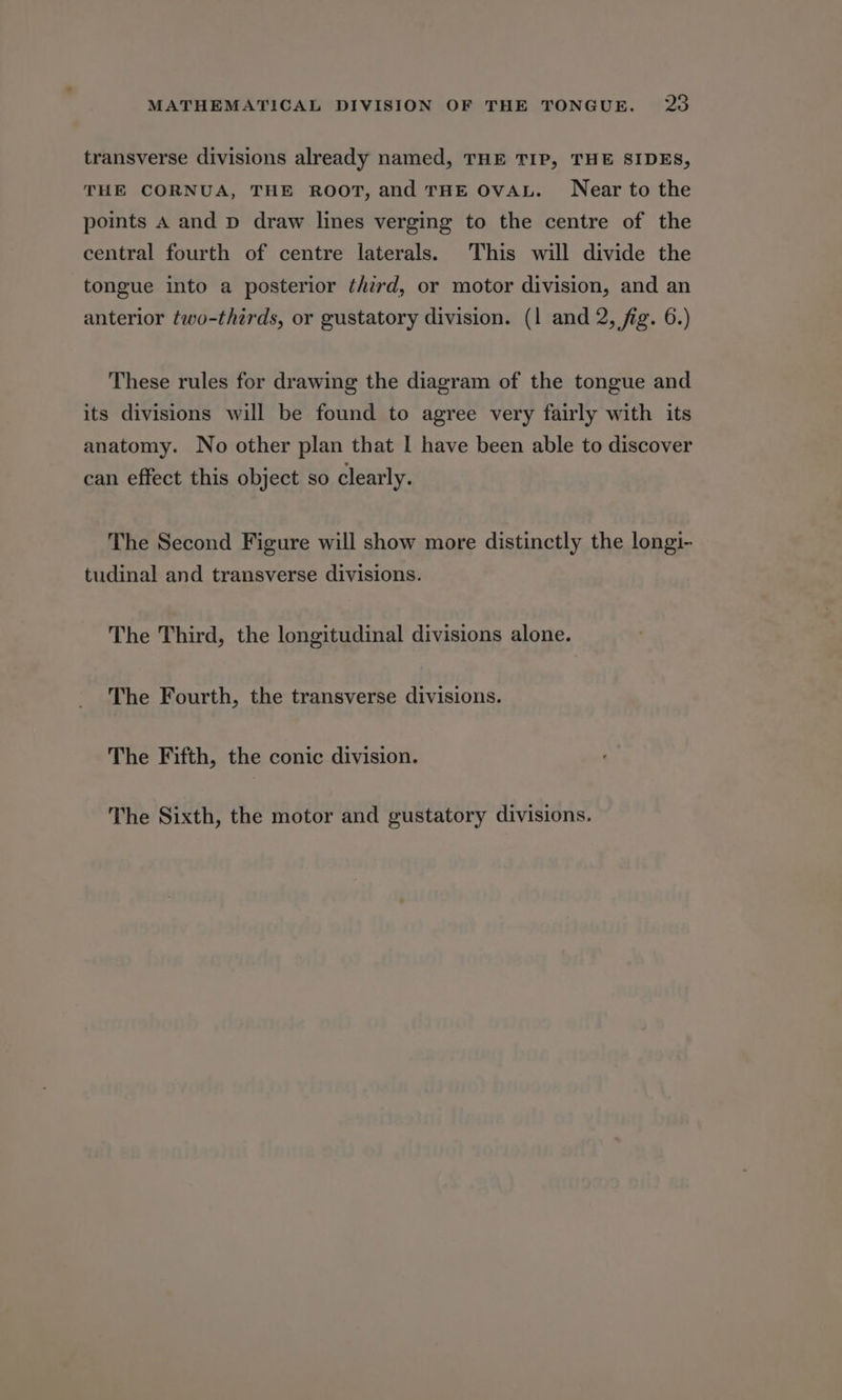 transverse divisions already named, THE TIP, THE SIDES, THE CORNUA, THE ROOT, and THE OVAL. Near to the points A and p draw lines verging to the centre of the central fourth of centre laterals. This will divide the tongue into a posterior third, or motor division, and an anterior two-thirds, or gustatory division. (1 and 2, fig. 6.) These rules for drawing the diagram of the tongue and its divisions will be found to agree very fairly with its anatomy. No other plan that I have been able to discover can effect this object so clearly. The Second Figure will show more distinctly the longi- tudinal and transverse divisions. The Third, the longitudinal divisions alone. The Fourth, the transverse divisions. The Fifth, the conic division. The Sixth, the motor and gustatory divisions.