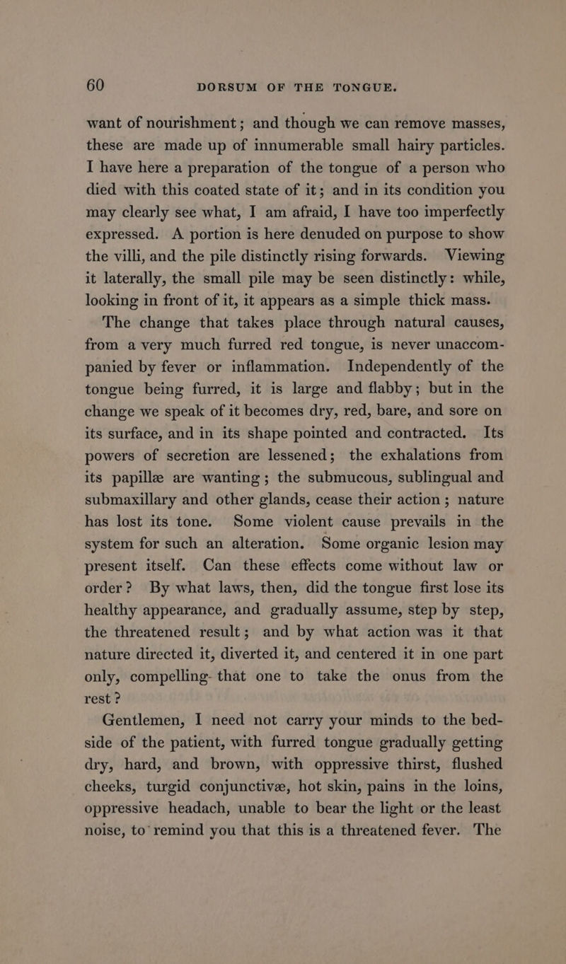 want of nourishment; and though we can remove masses, these are made up of innumerable small hairy particles. I have here a preparation of the tongue of a person who died with this coated state of it; and in its condition you may clearly see what, I am afraid, I have too imperfectly expressed. A portion is here denuded on purpose to show the villi, and the pile distinctly rising forwards. Viewing it laterally, the small pile may be seen distinctly: while, looking in front of it, it appears as a simple thick mass. The change that takes place through natural causes, from avery much furred red tongue, is never unaccom- panied by fever or inflammation. Independently of the tongue being furred, it is large and flabby; but in the change we speak of it becomes dry, red, bare, and sore on its surface, and in its shape pointed and contracted. Its powers of secretion are lessened; the exhalations from its papille are wanting; the submucous, sublingual and submaxillary and other glands, cease their action ; nature has lost its tone. Some violent cause prevails in the system for such an alteration. Some organic lesion may present itself. Can these effects come without law or order? By what laws, then, did the tongue first lose its healthy appearance, and gradually assume, step by step, the threatened result; and by what action was it that nature directed it, diverted it, and centered it in one part only, compelling- that one to take the onus from the rest ? Gentlemen, I need not carry your minds to the bed- side of the patient, with furred tongue gradually getting dry, hard, and brown, with oppressive thirst, flushed cheeks, turgid conjunctive, hot skin, pains in the loins, oppressive headach, unable to bear the light or the least noise, to’ remind you that this is a threatened fever. The