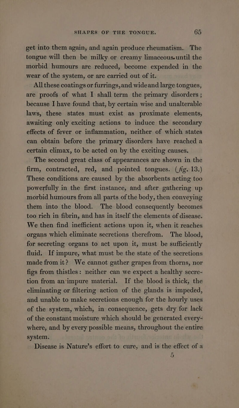 get into them again, and again produce rheumatism. The tongue will then be milky or creamy limaceous.until the morbid humours are reduced, become expended in the wear of the system, or are carried out of it. All these coatings or furrings, and wide and large tongues, are proofs of what I shall term the primary disorders ; because I have found that, by certain wise and unalterable laws, these states must exist as proximate elements, awaiting only exciting actions to induce the secondary effects of fever or inflammation, neither of which states can obtain before the primary disorders have reached a certain climax, to be acted on by the exciting causes. The second great class of appearances are shown in the firm, contracted, red, and pointed tongues. (jig. 13.) These conditions are caused by the absorbents acting too powerfully in the first instance, and after gathering up morbid humours from all parts of the body, then conveying them into the blood. The blood consequently becomes too rich in fibrin, and has in itself the elements of disease. We then find inefficient actions upon it, when it reaches organs which eliminate secretions therefrom. The blood, for secreting organs to act upon it, must be sufficiently fluid. If impure, what must be the state of the secretions made from it? We cannot gather grapes from thorns, nor figs from thistles: neither can we expect a healthy secre- tion from an*impure material. If the blood is thick, the eliminating or filtering action of the glands is impeded, and unable to make secretions enough for the hourly uses of the system, which, in consequence, gets dry for lack of the constant moisture which should be generated every- where, and by every possible means, throughout the entire system. Disease is Nature’s effort to cure, and is the effect of a 5 oO