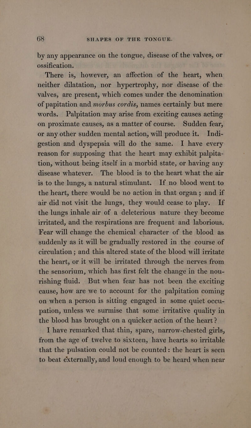 by any appearance on the tongue, disease of the valves, or ossification. There is, however, an affection of the heart, when neither dilatation, nor hypertrophy, nor disease of the valves, are present, which comes under the denomination of papitation and morbus cordis, names certainly but mere words. Palpitation may arise from exciting causes acting on proximate causes, as a matter of course. Sudden fear, or any other sudden mental action, will produce it. Indi- gestion and dyspepsia will do the same. I have every reason for supposing that the heart may exhibit palpita- tion, without being itself in a morbid state, or having any disease whatever. The blood is to the heart what the air is to the lungs, a natural stimulant. If no blood went to the heart, there would be no action in that organ; and if air did not visit the lungs, they would cease to play. If the lungs inhale air of a deleterious nature they become irritated, and the respirations are frequent and laborious. Fear will change the chemical character of the blood as suddenly as it will be gradually restored in the course of circulation ; and this altered state of the blood will irritate the heart, or it will be irritated through the nerves from the sensorium, which has first felt the change in the nou- rishing fluid. But when fear has not been the exciting cause, how are we to account for the palpitation coming on when a person is sitting engaged in some quiet occu- pation, unless we surmise that some irritative quality in the blood has brought on a quicker action of the heart ? I have remarked that thin, spare, narrow-chested girls, from the age of twelve to sixteen, have hearts so irritable that the pulsation could not be counted: the heart is seen to beat externally, and loud enough to be heard when near