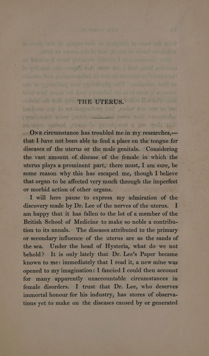 THE UTERUS. ONE circumstance has troubled me in my researches,— that I have not been able to find a place on the tongue for diseases of the uterus or the male genitals. Considering the vast amount of disease of the female in which the uterus plays a prominent part, there must, I am sure, be some reason why this has escaped me, though I believe that organ to be affected very much through the imperfect or morbid action of other organs. I will here pause to express my admiration of the discovery made by Dr. Lee of the nerves of the uterus. I am happy that it has fallen to the lot of a member of the British School of Medicine to make so noble a contribu- tion to its annals. The diseases attributed to the primary or secondary influence of the uterus are as the sands of the sea. Under the head of Hysteria, what do we not behold? It is only lately that Dr. Lee’s Paper became known to me: immediately that I read it, a new mine was opened to my imagination: I fancied I could then account for many apparently unaccountable circumstances in female disorders. I trust that Dr. Lee, who deserves immortal honour for his industry, has stores of observa- ‘tions yet to make on the diseases caused by or generated