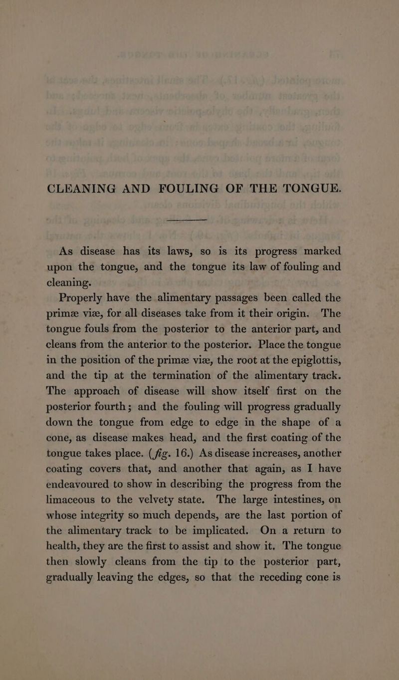 CLEANING AND FOULING OF THE TONGUE. As disease has its laws, so is its progress marked upon the tongue, and the tongue its law of fouling and cleaning. Properly have the alimentary passages been called the prime vie, for all diseases take from it their origin. The tongue fouls from the posterior to the anterior part, and cleans from the anterior to the posterior. Place the tongue in the position of the prime viz, the root at the epiglottis, and the tip at the termination of the alimentary track. The approach of disease will show itself first on the posterior fourth; and the fouling will progress gradually down the tongue from edge to edge in the shape of a cone, as disease makes head, and the first coating of the tongue takes place. (jig. 16.) As disease increases, another coating covers that, and another that again, as I have endeavoured to show in describing the progress from the limaceous to the velvety state. The large intestines, on whose integrity so much depends, are the last portion of the alimentary track to be implicated. On a return to health, they are the first to assist and show it, The tongue then slowly cleans from the tip to the posterior part, gradually leaving the edges, so that the receding cone is