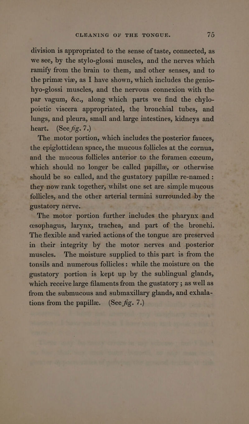 division is appropriated to the sense of taste, connected, as we see, by the stylo-glossi muscles, and the nerves which ramify from the brain to them, and other senses, and to the primee vie, as I have shown, which includes the genio- hyo-glossi muscles, and the nervous connexion with the par vagum, &c., along which parts we find the chylo- poietic viscera appropriated, the bronchial tubes, and lungs, and pleura, small and large intestines, kidneys and heart. (See fig. 7.) The motor portion, which includes the posterior fauces, the epiglottidean space, the mucous follicles at the cornua, and the mucous follicles anterior to the foramen ccecum, which should no longer be called papille, or otherwise should be so called, and the gustatory papillz re-named : they now rank together, whilst one set are simple mucous follicles, and the other arterial termini surrounded «by the gustatory nerve. | The motor portion further includes the pharynx and cesophagus, larynx, trachea, and part of the bronchi. The flexible and varied actions of the tongue are preserved in their integrity by the motor nerves and posterior muscles. The moisture supplied to this part is from the tonsils and numerous follicles: while the moisture on the gustatory portion is kept up by the sublingual glands, which receive large filaments from the gustatory ; as well as from the submucous and submaxillary glands, and exhala-