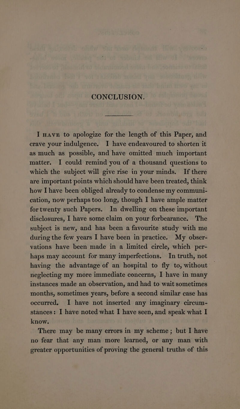 CONCLUSION. I HAVE to apologize for the length of this Paper, and crave your indulgence. I have endeavoured to shorten it as much as possible, and have omitted much important matter. I could remind you of a thousand questions to which the subject will give rise in your minds. If there are important points which should have been treated, think how I have been obliged already to condense my communi- cation, now perhaps too long, though I have ample matter for twenty such Papers. In dwelling on these important disclosures, I have some claim on your forbearance. The subject is new, and has been a favourite study with me during the few years I have been in practice. My obser- vations have been made in a limited circle, which per- haps may account for many imperfections. In truth, not having the advantage of an hospital to fly to, without neglecting my more immediate concerns, I have in many instances made an observation, and had to wait sometimes months, sometimes years, before a second similar case has occurred, I have not inserted any imaginary circum- stances: I have noted what I have seen, and speak what I know. There may be many errors in my scheme; but I have no fear that any man more learned, or any man with greater opportunities of proving the general truths of this