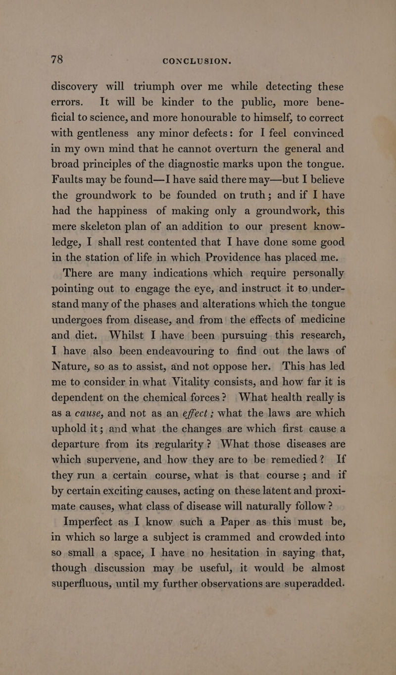 discovery will triumph over me while detecting these errors. It will be kinder to the public, more bene- ficial to science, and more honourable to himself, to correct with gentleness any minor defects: for I feel convinced in my own mind that he cannot overturn the general and broad principles of the diagnostic marks upon the tongue. Faults may be found—I have said there may—but I believe the groundwork to be founded on truth; and if I have had the happiness of making only a groundwork, this mere skeleton plan of an addition to our present know- ledge, I shall rest contented that I have done some good in the station of life in which Providence has placed me. There are many indications which require personally pointing out to engage the eye, and instruct it to under- stand many of the phases and alterations which the tongue undergoes from disease, and from the effects of medicine and diet. Whilst I have been pursuing this research, I have also been endeavouring to find out the laws of Nature, so as to assist, and not oppose her. This has led me to consider in what Vitality consists, and how far it is dependent on the chemical forces? What health really is as a cause, and not as an effect; what the laws are which uphold it; and what the changes are which first cause a departure from its regularity? What those diseases are which supervene, and how they are to be remedied? If they run a certain course, what is that course; and if by certain exciting causes, acting on these latent and proxi- mate causes, what class of disease will naturally follow ? Imperfect as I know such a Paper as this must be, in which so large a subject is crammed and crowded into so small a space, I have no hesitation in saying that, though discussion may be useful, it would be almost superfluous, until my further observations are superadded.