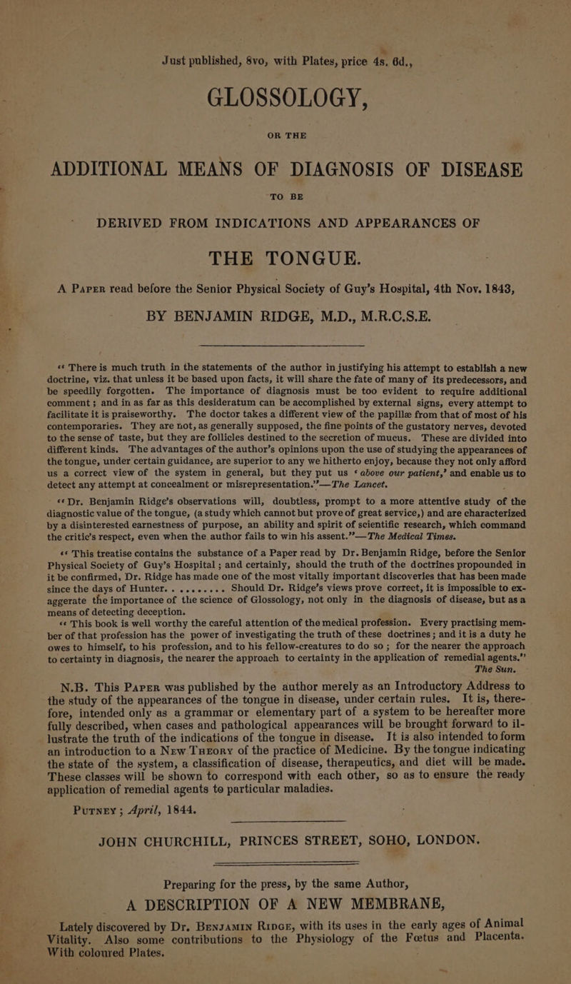 - Just published, 8vo, with Plates, price 4s. 6d., GLOSSOLOGY, OR THE ADDITIONAL MEANS OF DIAGNOSIS OF DISEASE TO BE DERIVED FROM INDICATIONS AND APPEARANCES OF THE TONGUE. A Paper read before the Senior Physical Society of Guy’s Hospital, 4th Nov. 1843, BY BENJAMIN RIDGE, M.D., M.R.C.S.E. «* There is much truth in the statements of the author in justifying his attempt to establish a new doctrine, viz. that unless it be based upon facts, it will share the fate of many of its predecessors, and be speedily forgotten. The importance of diagnosis must be too evident to require additional comment ; and in as far as this desideratum can be accomplished by external signs, every attempt to facilitate it is praiseworthy. 'The doctor takes a different view of the papille from that of most of his contemporaries. They are not, as generally supposed, the fine points of the gustatory nerves, devoted to the sense of taste, but they are follicles destined to the secretion of mucus. These are divided into different kinds. The advantages of the author’s opinions upon the use of studying the appearances of the tongue, under certain guidance, are superior to any we hitherto enjoy, because they not only afford us a correct view of the system in general, but they put us ‘ above our patient,’ and enable us to detect any attempt at concealment or misrepresentation.””—The Lancet. ' 6*Dr,. Benjamin Ridge’s observations will, doubtless, prompt to a more attentive study of the diagnostic value of the tongue, (a study which cannot but prove of great service,) and are characterized by a disinterested earnestness of purpose, an ability and spirit of scientific research, which command the critie’s respect, even when the author fails to win his assent.””-— The Medical Times. ‘¢ This treatise contains the substance of a Paper read by Dr. Benjamin Ridge, before the Senior Physical Society of Guy’s Hospital ; and certainly, should the truth of the doctrines propounded in it be confirmed, Dr. Ridge has made one of the most vitally important discoveries that has been made since the days of Hunter.......... Should Dr. Ridge’s views prove correct, it is impossible to ex- aggerate the importance of the science of Glossology, not only in the diagnosis of disease, but asa means of detecting deception. *¢ This book is well worthy the careful attention of the medical profession. Every practising mem- ber of that profession has the power of investigating the truth of these doctrines ; and it is a duty he owes to himself, to his profession, and to his fellow-creatures to do so; for the nearer the approach to certainty in diagnosis, the nearer the approach to certainty in the application of remedial agents.” The Sun. N.B. This Paper was published by the author merely as an Introductory Address to the study of the appearances of the tongue in disease, under certain rules. It is, there-_ fore, intended only as a grammar or elementary part of a system to be hereafter more fully described, when cases and pathological appearances will be brought forward to il- lustrate the truth of the indications of the tongue in disease. It is also intended to form an introduction to a New Tueory of the practice of Medicine. By the tongue indicating the state of the system, a classification of disease, therapeutics, and diet will be made. These classes will be shown to correspond with each other, so as to ensure the ready application of remedial agents to particular maladies. Putney ; April, 1844. JOHN CHURCHILL, PRINCES STREET, SOHO, LONDON. Preparing for the press, by the same Author, A DESCRIPTION OF A NEW MEMBRANE, Lately discovered by Dr. Bensamin Ripce, with its uses in the early ages of Animal Vitality. Also some contributions to the Physiology of the Fetus and Placenta. With coloured Plates.