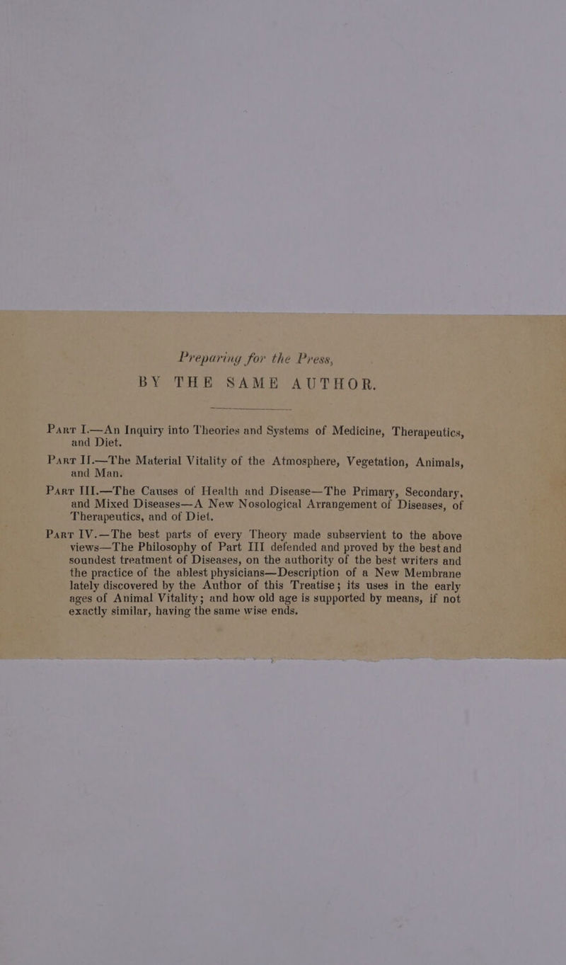 Preparing for the Press, BY THE SAME AUTHOR. Parr I.—An Inquiry into Theories and Systems of Medicine, Therapeutics, and Diet. Part I].—The Material Vitality of the Atmosphere, Vegetation, Animals, and Man. Parr III.—The Causes of Health and Disease—The Primary, Secondary, and Mixed Diseases—A New Nosological Arrangement of Diseases, of Therapeutics, and of Diet. Part IV.—The best parts of every Theory made subservient to the above views—The Philosophy of Part III defended and proved by the best and soundest treatment of Diseases, on the authority of the best writers and the practice of the ablest physicians—Description of a New Membrane lately discovered by the Author of this Treatise; its uses in the early ages of Animal Vitality; and how old age is supported by means, if not exactly similar, having the same wise ends.