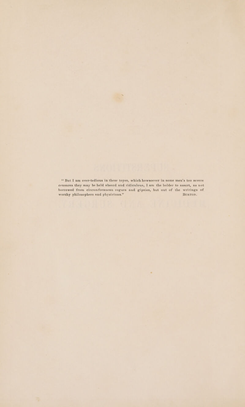 censures they may be held absurd and ridiculous, I am the bolder to assert, as not borrowed from circumforanean rogues and gipsies, but out of the writings of worthy philosophers and physicians.” BURTON.