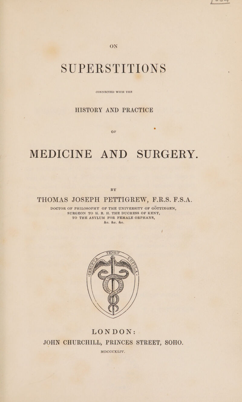 ON SUPERSTITIONS CONNECTED WITH THE HISTORY AND PRACTICE OF MEDICINE AND SURGERY. BY THOMAS JOSEPH PETTIGREW, F.R.S. F.S.A. DOCTOR OF PHILOSOPHY OF THE UNIVERSITY OF GOTTINGEN, SURGEON TO H. R. H. THE DUCHESS OF KENT, TO THE ASYLUM FOR FEMALE ORPHANS, &amp;e. &amp;e. &amp;e.