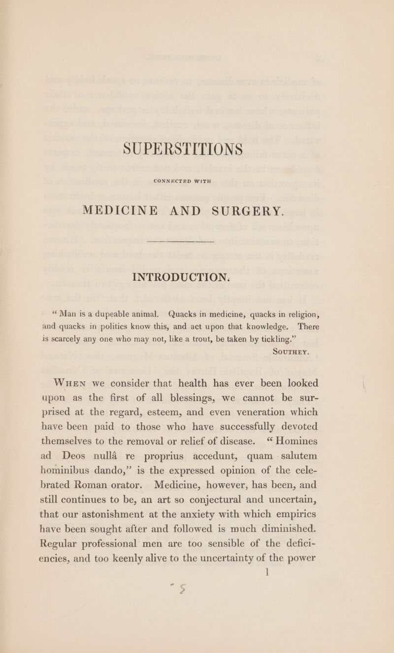 SUPERSTITIONS CONNECTED WITH MEDICINE AND SURGERY. INTRODUCTION: “‘ Man is a dupeable animal. Quacks in medicine, quacks in religion, and quacks in politics know this, and act upon that knowledge. There is scarcely any one who may not, like a trout, be taken by tickling.” SOUTHEY. WHEN we consider that health has ever been looked upon as the first of all blessings, we cannot be sur- prised at the regard, esteem, and even veneration which have been paid to those who have successfully devoted themselves to the removal or relief of disease. “ Homines ad Deos nulla re proprius accedunt, quam -salutem hominibus dando,” is the expressed opinion of the cele- brated Roman orator. Medicine, however, has been, and still continues to be, an art so conjectural and uncertain, that our astonishment at the anxiety with which empirics have been sought after and followed is much diminished. Regular professional men are too sensible of the defici- encies, and too keenly alive to the uncertainty of the power l