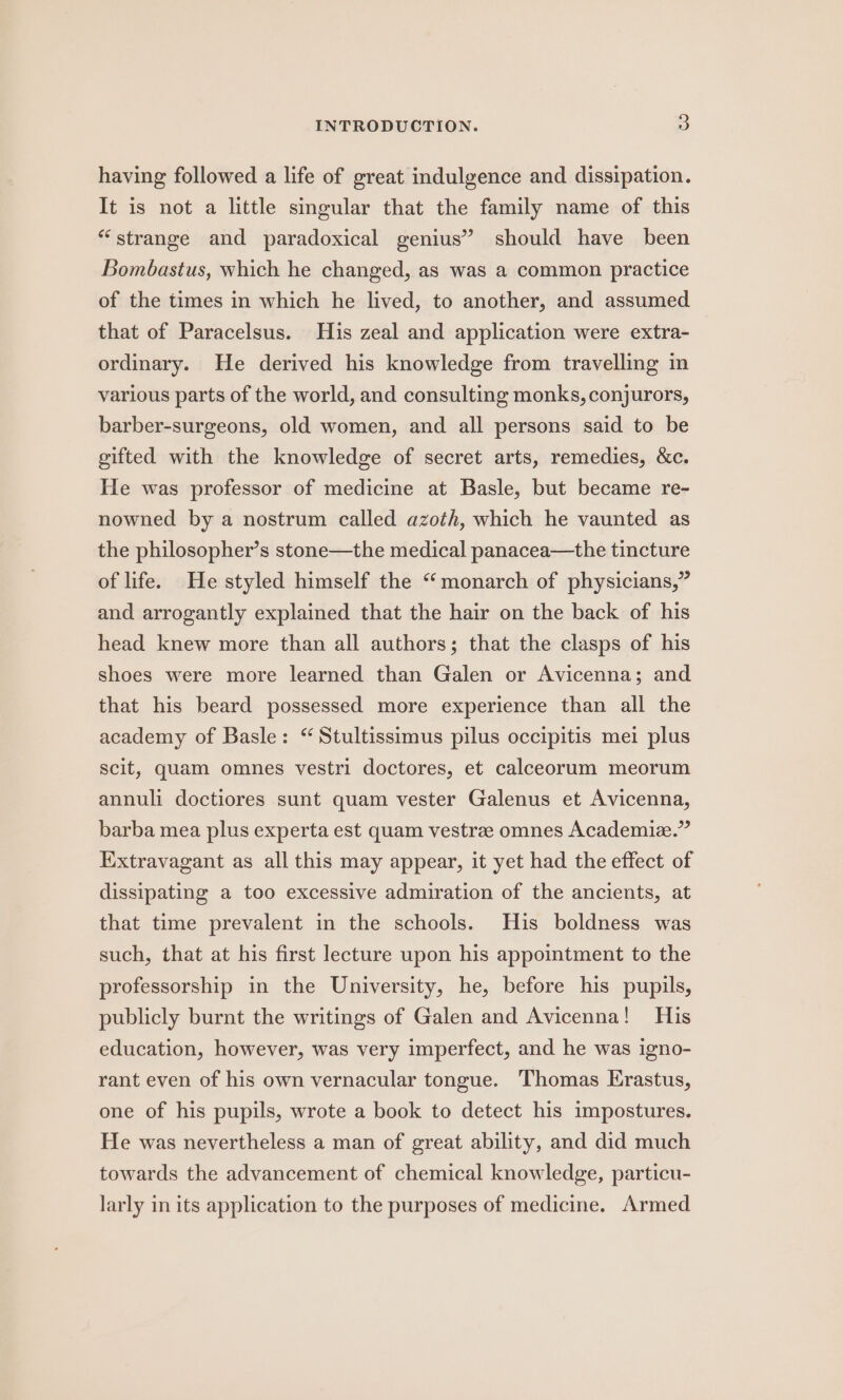 having followed a life of great indulgence and dissipation. It is not a little singular that the family name of this “strange and paradoxical genius” should have been Bombastus, which he changed, as was a common practice of the times in which he lived, to another, and assumed that of Paracelsus. His zeal and application were extra- ordinary. He derived his knowledge from travelling in various parts of the world, and consulting monks, conjurors, barber-surgeons, old women, and all persons said to be gifted with the knowledge of secret arts, remedies, &amp;c. He was professor of medicine at Basle, but became re- nowned by a nostrum called azoth, which he vaunted as the philosopher’s stone—the medical panacea—the tincture of life. He styled himself the “monarch of physicians,” and arrogantly explained that the hair on the back of his head knew more than all authors; that the clasps of his shoes were more learned than Galen or Avicenna; and that his beard possessed more experience than all the academy of Basle: “ Stultissimus pilus occipitis mei plus scit, quam omnes vestri doctores, et calceorum meorum annuli doctiores sunt quam vester Galenus et Avicenna, barba mea plus experta est quam vestrze omnes Academie.” Extravagant as all this may appear, it yet had the effect of dissipating a too excessive admiration of the ancients, at that time prevalent in the schools. His boldness was such, that at his first lecture upon his appointment to the professorship in the University, he, before his pupils, publicly burnt the writings of Galen and Avicenna! His education, however, was very imperfect, and he was igno- rant even of his own vernacular tongue. Thomas Erastus, one of his pupils, wrote a book to detect his impostures. He was nevertheless a man of great ability, and did much towards the advancement of chemical knowledge, particu- larly in its application to the purposes of medicine. Armed