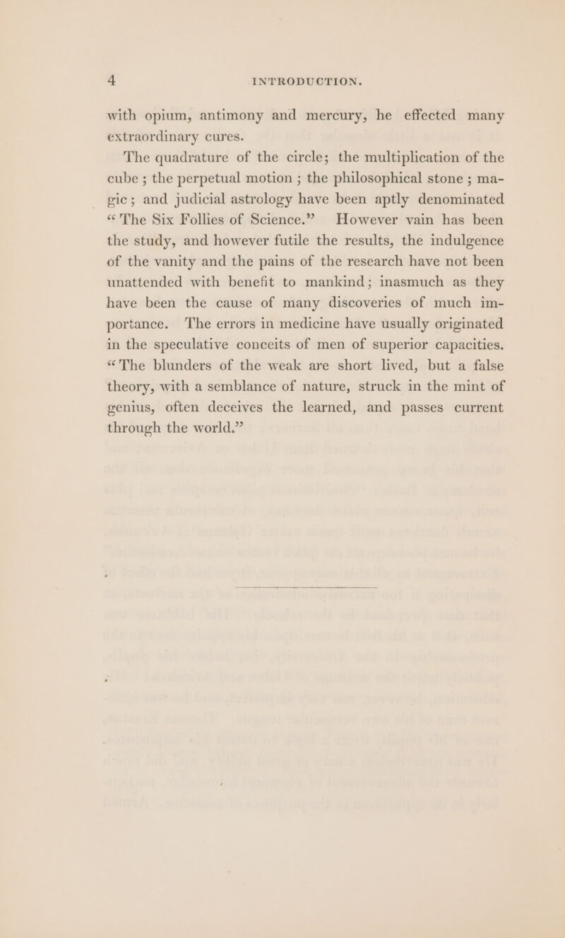 with opium, antimony and mercury, he effected many extraordinary cures. The quadrature of the circle; the multiplication of the cube ; the perpetual motion ; the philosophical stone ; ma- gic; and judicial astrology have been aptly denominated «The Six Follies of Science.” However vain has been the study, and however futile the results, the indulgence of the vanity and the pains of the research have not been unattended with benefit to mankind; inasmuch as they have been the cause of many discoveries of much im- portance. The errors in medicine have usually originated in the speculative conceits of men of superior capacities. “The blunders of the weak are short lived, but a false theory, with a semblance of nature, struck in the mint of genius, often deceives the learned, and passes current through the world.”