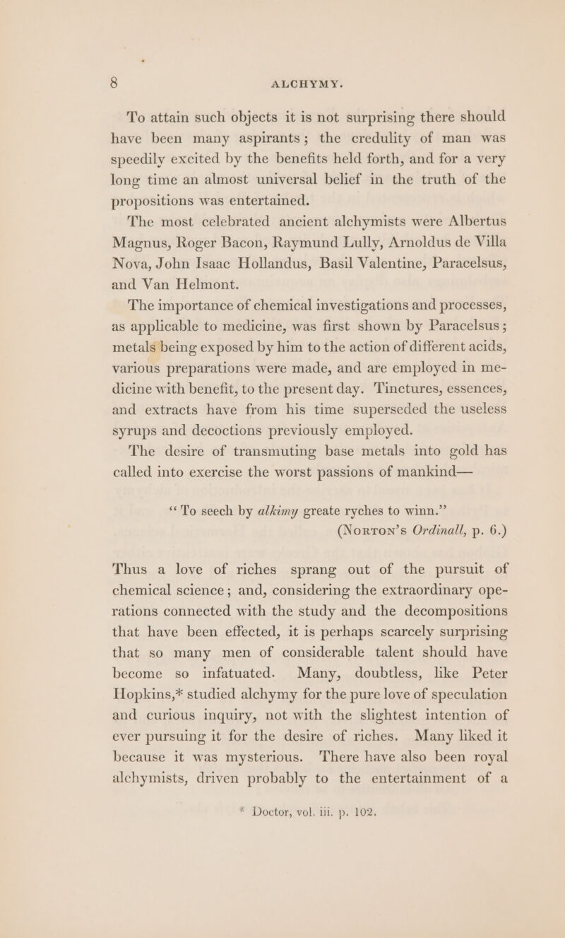 To attain such objects it is not surprising there should have been many aspirants; the credulity of man was speedily excited by the benefits held forth, and for a very long time an almost universal belief in the truth of the propositions was entertained. The most celebrated ancient alchymists were Albertus Magnus, Roger Bacon, Raymund Lully, Arnoldus de Villa Nova, John Isaac Hollandus, Basil Valentine, Paracelsus, and Van Helmont. The importance of chemical investigations and processes, as applicable to medicine, was first shown by Paracelsus ; metals being exposed by him to the action of different acids, various preparations were made, and are employed in me- dicine with benefit, to the present day. Tinctures, essences, and extracts have from his time superseded the useless syrups and decoctions previously employed. The desire of transmuting base metals into gold has called into exercise the worst passions of mankind— “To seech by alkimy greate ryches to winn.”’ (Norron’s Ordinall, p. 6.) Thus a love of riches sprang out of the pursuit of chemical science; and, considering the extraordinary ope- rations connected with the study and the decompositions that have been effected, it is perhaps scarcely surprising that so many men of considerable talent should have become so infatuated. Many, doubtless, lke Peter Hopkins,* studied alchymy for the pure love of speculation and curious inquiry, not with the slightest intention of ever pursuing it for the desire of riches. Many liked it because it was mysterious. There have also been royal alchymists, driven probably to the entertainment of a * Doctor, vol. iii. p. 102.